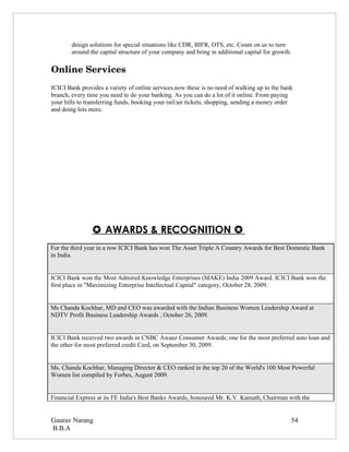 design solutions for special situations like CDR, BIFR, OTS, etc. Count on us to turn
        around the capital structure of your company and bring in additional capital for growth.

Online Services
ICICI Bank provides a variety of online services.now these is no need of walking up to the bank
branch, every time you need to do your banking. As you can do a lot of it online. From paying
your bills to transferring funds, booking your rail/air tickets, shopping, sending a money order
and doing lots more.




                 AWARDS & RECOGNITION 
For the third year in a row ICICI Bank has won The Asset Triple A Country Awards for Best Domestic Bank
in India.


ICICI Bank won the Most Admired Knowledge Enterprises (MAKE) India 2009 Award. ICICI Bank won the
first place in "Maximizing Enterprise Intellectual Capital" category, October 28, 2009.


Ms Chanda Kochhar, MD and CEO was awarded with the Indian Business Women Leadership Award at
NDTV Profit Business Leadership Awards , October 26, 2009.


ICICI Bank received two awards in CNBC Awaaz Consumer Awards; one for the most preferred auto loan and
the other for most preferred credit Card, on September 30, 2009.


Ms. Chanda Kochhar, Managing Director & CEO ranked in the top 20 of the World's 100 Most Powerful
Women list compiled by Forbes, August 2009.


Financial Express at its FE India's Best Banks Awards, honoured Mr. K.V. Kamath, Chairman with the


Gaurav Narang                                                                                  54
B.B.A
 