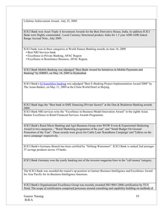 Lifetime Achievement Award , July 25, 2009.


ICICI Bank won Asset Triple A Investment Awards for the Best Derivative House, India. In addition ICICI
Bank were Highly commended , Local Currency Structured product, India for 1.5 year ADR GDR linked
Range Accrual Note., July 2009.


ICICI bank won in three categories at World finance Banking awards on June 16, 2009
  • Best NRI Services bank
  • Excellence in Private Banking, APAC Region
  • Excellence in Remittance Business, APAC Region.


ICICI Bank Mobile Banking was adjudged "Best Bank Award for Initiatives in Mobile Payments and
Banking" by IDRBT, on May 18, 2009 in Hyderabad.


ICICI Bank's b2 branchfree banking was adjudged "Best E-Banking Project Implementation Award 2008" by
The Asian Banker, on May 11, 2009 at the China World Hotel in Beijing.




ICICI Bank bags the “Best bank in SME financing (Private Sector)” at the Dun & Bradstreet Banking awards
2009.
ICICI Bank NRI services wins the “Excellence in Business Model Innovation Award” in the eighth Asian
Banker Excellence in Retail Financial Services Awards Programme.


ICICI Bank's Rural Micro Banking and Agri-Business Group wins WOW Event & Experiential Marketing
Award in two categories - “Rural Marketing programme of the year” and “Small Budget On Ground
Promotion of the Year”. These awards were given for Cattle Loan 'Kamdhenu Campaign' and 'Talkies on the
move campaign' respectively.


ICICI Bank's Germany Branch has been certified by “Stiftung Warrentest”. ICICI Bank is ranked 2nd amongst
57 savings products across 19 banks


ICICI Bank Germany won the yearly banking test of the investor magazine €uro in the “call money”category.


The ICICI Bank was awarded the runner's up position in Gartner Business Intelligence and Excellence Award
for Asia Pacific for its Business Intelligence functions.


ICICI Bank's Organisational Excellence Group was recently awarded ISO 9001:2008 certification by TUV
Nord. The scope of certification comprised processes around consulting and capability building on methods of

Gaurav Narang                                                                                55
B.B.A
 