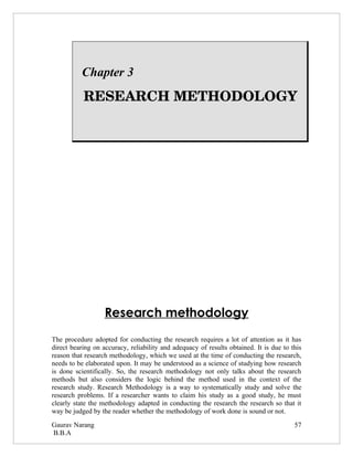 Chapter 3
          RESEARCH METHODOLOGY




                   Research methodology
The procedure adopted for conducting the research requires a lot of attention as it has
direct bearing on accuracy, reliability and adequacy of results obtained. It is due to this
reason that research methodology, which we used at the time of conducting the research,
needs to be elaborated upon. It may be understood as a science of studying how research
is done scientifically. So, the research methodology not only talks about the research
methods but also considers the logic behind the method used in the context of the
research study. Research Methodology is a way to systematically study and solve the
research problems. If a researcher wants to claim his study as a good study, he must
clearly state the methodology adapted in conducting the research the research so that it
way be judged by the reader whether the methodology of work done is sound or not.
Gaurav Narang                                                                           57
B.B.A
 
