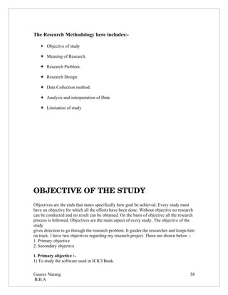 The Research Methodology here includes:-

    Objective of study

    Meaning of Research.

    Research Problem.

    Research Design.

    Data Collection method.

    Analysis and interpretation of Data

    Limitation of study




OBJECTIVE OF THE STUDY
Objectives are the ends that states specifically how goal be achieved. Every study must
have an objective for which all the efforts have been done. Without objective no research
can be conducted and no result can be obtained. On the basis of objective all the research
process is followed. Objectives are the main aspect of every study. The objective of the
study
gives direction to go through the research problem. It guides the researcher and keeps him
on track. I have two objectives regarding my research project. These are shown below :-
1. Primary objective
2. Secondary objective

1. Primary objective :-
1) To study the software used in ICICI Bank.

Gaurav Narang                                                                          58
B.B.A
 