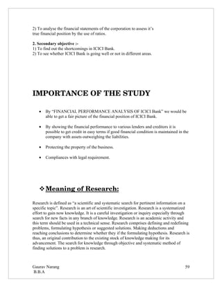 2) To analyse the financial statements of the corporation to assess it’s
true financial position by the use of ratios.

2. Secondary objective :-
1) To find out the shortcomings in ICICI Bank.
2) To see whether ICICI Bank is going well or not in different areas.




IMPORTANCE OF THE STUDY

   •   By “FINANCIAL PERFORMANCE ANALYSIS OF ICICI Bank” we would be
       able to get a fair picture of the financial position of ICICI Bank.

   •   By showing the financial performance to various lenders and creditors it is
       possible to get credit in easy terms if good financial condition is maintained in the
       company with assets outweighing the liabilities.

   •   Protecting the property of the business.

   •   Compliances with legal requirement.




    
    Meaning of Research:
                        

Research is defined as “a scientific and systematic search for pertinent information on a
specific topic”. Research is an art of scientific investigation. Research is a systematized
effort to gain now knowledge. It is a careful investigation or inquiry especially through
search for new facts in any branch of knowledge. Research is an academic activity and
this term should be used in a technical sense. Research comprises defining and redefining
problems, formulating hypothesis or suggested solutions. Making deductions and
reaching conclusions to determine whether they if the formulating hypothesis. Research is
thus, an original contribution to the existing stock of knowledge making for its
advancement. The search for knowledge through objective and systematic method of
finding solutions to a problem is research.



Gaurav Narang                                                                             59
B.B.A
 