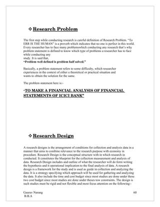  
    Research Problem 

The first step while conducting research is careful definition of Research Problem. “To
ERR IS THE HUMAN” is a proverb which indicates that no one is perfect in this world.
Every researcher has to face many problemswhich conducting any research that’s why
problem statement is defined to know which type of problems a researcher has to face
while conducting any
study. It is said that,
“Problem well defined is problem half solved.”

Basically, a problem statement refers to some difficulty, which researcher
experiences in the context of either a theoretical or practical situation and
wants to obtain the solution for the same.

The problem statement here is:-

“TO MAKE A FINANCIAL ANALYSIS OF FINANCIAL 
STATEMENTS OF ICICI BANK”




    
    Research Design 

A research designs is the arrangement of conditions for collection and analysis data in a
manner that aims to combine relevance to the research purpose with economy in
procedure. Research Design is the conceptual structure with in which research in
conducted. It constitutes the blueprint for the collection measurement and analysis of
data. Research Design includes and outline of what the researcher will do form writing
the hypothesis and it operational implication to the final analysis of data. A research
design is a framework for the study and is used as guide in collection and analyzing the
data. It is a strategy specifying which approach will be used for gathering and analyzing
the data. It also include the time and cost budget since most studies are done under these
two cost budget since most studies are done under theses tow constraints. The design is
such studies must be rigid and not flexible and most focus attention on the following:-

Gaurav Narang                                                                            60
B.B.A
 