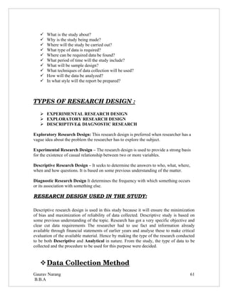    What is the study about?
      Why is the study being made?
      Where will the study be carried out?
      What type of data is required?
      Where can be required data be found?
      What period of time will the study include?
      What will be sample design?
      What techniques of data collection will be used?
      How will the data be analyzed?
      In what style will the report be prepared?



TYPES OF RESEARCH DESIGN :

    EXPERIMENTAL RESEARCH DESIGN
    EXPLORATORY RESEARCH DESIGN
    DESCRIPTIVE& DIAGNOSTIC RESEARCH

Exploratory Research Design: This research design is preferred when researcher has a
vague idea about the problem the researcher has to explore the subject.

Experimental Research Design – The research design is used to provide a strong basis
for the existence of casual relationship between two or more variables.

Descriptive Research Design – It seeks to determine the answers to who, what, where,
when and how questions. It is based on some previous understanding of the matter.

Diagnostic Research Design It determines the frequency with which something occurs
or its association with something else.

RESEARCH DESIGN USED IN THE STUDY:

Descriptive research design is used in this study because it will ensure the minimization
of bias and maximization of reliability of data collected. Descriptive study is based on
some previous understanding of the topic. Research has got a very specific objective and
clear cut data requirements The researcher had to use fact and information already
available through financial statements of earlier years and analyse these to make critical
evaluation of the available material. Hence by making the type of the research conducted
to be both Descriptive and Analytical in nature. From the study, the type of data to be
collected and the procedure to be used for this purpose were decided.


    
    Data Collection Method 
Gaurav Narang                                                                          61
B.B.A
 