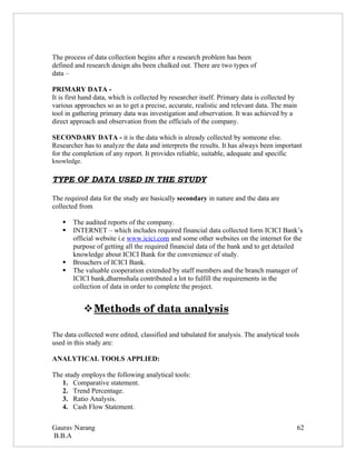 The process of data collection begins after a research problem has been
defined and research design ahs been chalked out. There are two types of
data –

PRIMARY DATA -
It is first hand data, which is collected by researcher itself. Primary data is collected by
various approaches so as to get a precise, accurate, realistic and relevant data. The main
tool in gathering primary data was investigation and observation. It was achieved by a
direct approach and observation from the officials of the company.

SECONDARY DATA - it is the data which is already collected by someone else.
Researcher has to analyze the data and interprets the results. It has always been important
for the completion of any report. It provides reliable, suitable, adequate and specific
knowledge.

TYPE OF DATA USED IN THE STUDY

The required data for the study are basically secondary in nature and the data are
collected from

      The audited reports of the company.
      INTERNET – which includes required financial data collected form ICICI Bank’s
       official website i.e www.icici.com and some other websites on the internet for the
       purpose of getting all the required financial data of the bank and to get detailed
       knowledge about ICICI Bank for the convenience of study.
      Brouchers of ICICI Bank.
      The valuable cooperation extended by staff members and the branch manager of
       ICICI bank,dharmshala contributed a lot to fulfill the requirements in the
       collection of data in order to complete the project.


              
              Methods of data analysis
                                      

The data collected were edited, classified and tabulated for analysis. The analytical tools
used in this study are:

ANALYTICAL TOOLS APPLIED:

The study employs the following analytical tools:
   1. Comparative statement.
   2. Trend Percentage.
   3. Ratio Analysis.
   4. Cash Flow Statement.

Gaurav Narang                                                                                  62
B.B.A
 