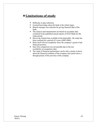  
          Limitations of study 

                   Difficulty in data collection.
                   Limited knowledge about the bank in the initial stages.
                   Branch manager was reluctant for giving financial data of the
                    bank.
                   The analysis and interpretation are based on secondary data
                    contained in the published annual reports of ICICI Bank for the
                    study period.
                   Due to the limited time available at the disposable , the study has
                    been confined for a period of 5 years (2005-2009).
                   Ratio itself will not completely show the company’s good or bad
                    financial position.
                   Inter firm comparison was not possible due to the non
                    availability of competitors data.
                   The study of financial performance can be only a means to know
                    about the financial condition of the company and cannot show a
                    through picture of the activities of the company
.




Gaurav Narang                                                                        63
B.B.A
 