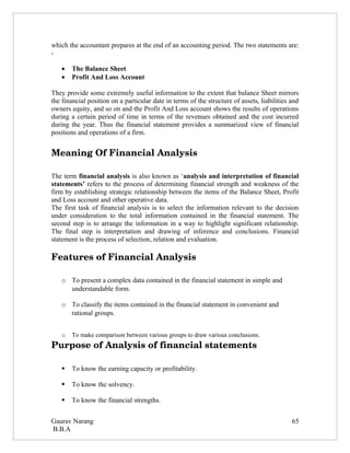 which the accountant prepares at the end of an accounting period. The two statements are:
-

   •   The Balance Sheet
   •   Profit And Loss Account

They provide some extremely useful information to the extent that balance Sheet mirrors
the financial position on a particular date in terms of the structure of assets, liabilities and
owners equity, and so on and the Profit And Loss account shows the results of operations
during a certain period of time in terms of the revenues obtained and the cost incurred
during the year. Thus the financial statement provides a summarized view of financial
positions and operations of a firm.


Meaning Of Financial Analysis

The term financial analysis is also known as ‘analysis and interpretation of financial
statements’ refers to the process of determining financial strength and weakness of the
firm by establishing strategic relationship between the items of the Balance Sheet, Profit
and Loss account and other operative data.
The first task of financial analysis is to select the information relevant to the decision
under consideration to the total information contained in the financial statement. The
second step is to arrange the information in a way to highlight significant relationship.
The final step is interpretation and drawing of inference and conclusions. Financial
statement is the process of selection, relation and evaluation.

Features of Financial Analysis

   o To present a complex data contained in the financial statement in simple and
     understandable form.

   o To classify the items contained in the financial statement in convenient and
     rational groups.


   o   To make comparison between various groups to draw various conclusions.
Purpose of Analysis of financial statements

      To know the earning capacity or profitability.

      To know the solvency.

      To know the financial strengths.


Gaurav Narang                                                                                65
B.B.A
 