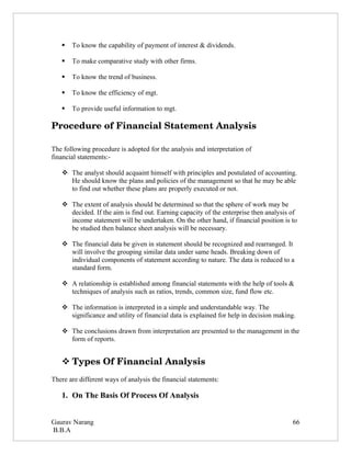    To know the capability of payment of interest & dividends.

      To make comparative study with other firms.

      To know the trend of business.

      To know the efficiency of mgt.

      To provide useful information to mgt.

Procedure of Financial Statement Analysis

The following procedure is adopted for the analysis and interpretation of
financial statements:-

    The analyst should acquaint himself with principles and postulated of accounting.
     He should know the plans and policies of the management so that he may be able
     to find out whether these plans are properly executed or not.

    The extent of analysis should be determined so that the sphere of work may be
     decided. If the aim is find out. Earning capacity of the enterprise then analysis of
     income statement will be undertaken. On the other hand, if financial position is to
     be studied then balance sheet analysis will be necessary.

    The financial data be given in statement should be recognized and rearranged. It
     will involve the grouping similar data under same heads. Breaking down of
     individual components of statement according to nature. The data is reduced to a
     standard form.

    A relationship is established among financial statements with the help of tools &
     techniques of analysis such as ratios, trends, common size, fund flow etc.

    The information is interpreted in a simple and understandable way. The
     significance and utility of financial data is explained for help in decision making.

    The conclusions drawn from interpretation are presented to the management in the
     form of reports.


    Types Of Financial Analysis
There are different ways of analysis the financial statements:

   1. On The Basis Of Process Of Analysis


Gaurav Narang                                                                          66
B.B.A
 