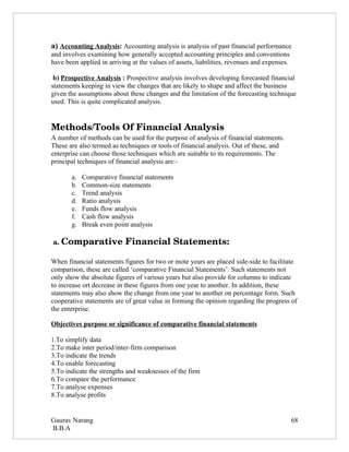 a) Accounting Analysis: Accounting analysis is analysis of past financial performance
and involves examining how generally accepted accounting principles and conventions
have been applied in arriving at the values of assets, liabilities, revenues and expenses.

 b) Prospective Analysis : Prospective analysis involves developing forecasted financial
statements keeping in view the changes that are likely to shape and affect the business
given the assumptions about these changes and the limitation of the forecasting technique
used. This is quite complicated analysis.


Methods/Tools Of Financial Analysis
A number of methods can be used for the purpose of analysis of financial statements.
These are also termed as techniques or tools of financial analysis. Out of these, and
enterprise can choose those techniques which are suitable to its requirements. The
principal techniques of financial analysis are:-

       a.   Comparative financial statements
       b.   Common-size statements
       c.   Trend analysis
       d.   Ratio analysis
       e.   Funds flow analysis
       f.   Cash flow analysis
       g.   Break even point analysis

 a. Comparative Financial Statements:

When financial statements figures for two or mote years are placed side-side to facilitate
comparison, these are called ‘comparative Financial Statements’. Such statements not
only show the absolute figures of various years but also provide for columns to indicate
to increase ort decrease in these figures from one year to another. In addition, these
statements may also show the change from one year to another on percentage form. Such
cooperative statements are of great value in forming the opinion regarding the progress of
the enterprise.

Objectives purpose or significance of comparative financial statements

1.To simplify data
2.To make inter period/inter-firm comparison
3.To indicate the trends
4.To enable forecasting
5.To indicate the strengths and weaknesses of the firm
6.To compare the performance
7.To analyse expenses
8.To analyse profits


Gaurav Narang                                                                                68
B.B.A
 