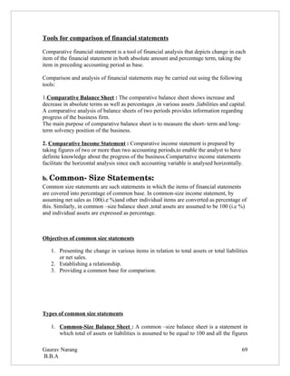 Tools for comparison of financial statements

Comparative financial statement is a tool of financial analysis that depicts change in each
item of the financial statement in both absolute amount and percentage term, taking the
item in preceding accounting period as base.

Comparison and analysis of financial statements may be carried out using the following
tools:

1.Comparative Balance Sheet : The comparative balance sheet shows increase and
decrease in absolute terms as well as percentages ,in various assets ,liabilities and capital.
A comparative analysis of balance sheets of two periods provides information regarding
progress of the business firm.
The main purpose of comparative balance sheet is to measure the short- term and long-
term solvency position of the business.

2. Comparative Income Statement : Comparative income statement is prepared by
taking figures of two or more than two accounting periods,to enable the analyst to have
definite knowledge about the progress of the business.Compartative income statements
facilitate the horizontal analysis since each accounting variable is analysed horizontally.

b. Common­ Size Statements:
Common size statements are such statements in which the items of financial statements
are covered into percentage of common base. In common-size income statement, by
assuming net sales as 100(i.e %)and other individual items are converted as percentage of
this. Similarly, in common –size balance sheet ,total assets are assumed to be 100 (i.e %)
and individual assets are expressed as percentage.



Objectives of common size statements

   1. Presenting the change in various items in relation to total assets or total liabilities
      or net sales.
   2. Establishing a relationship.
   3. Providing a common base for comparison.




Types of common size statements

   1. Common-Size Balance Sheet : A common –size balance sheet is a statement in
      which total of assets or liabilities is assumed to be equal to 100 and all the figures

Gaurav Narang                                                                               69
B.B.A
 