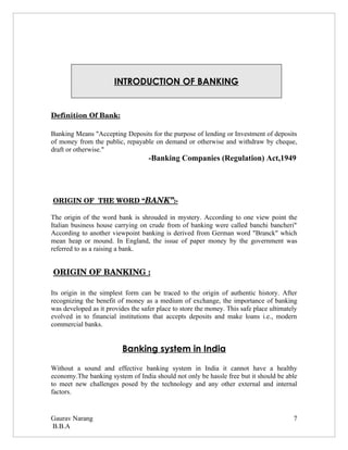 INTRODUCTION OF BANKING


Definition Of Bank:

Banking Means "Accepting Deposits for the purpose of lending or Investment of deposits
of money from the public, repayable on demand or otherwise and withdraw by cheque,
draft or otherwise."
                                    -Banking Companies (Regulation) Act,1949




                      BANK”  
 ORIGIN OF  THE WORD “     :­

The origin of the word bank is shrouded in mystery. According to one view point the
Italian business house carrying on crude from of banking were called banchi bancheri"
According to another viewpoint banking is derived from German word "Branck" which
mean heap or mound. In England, the issue of paper money by the government was
referred to as a raising a bank.


 ORIGIN OF BANKING :

Its origin in the simplest form can be traced to the origin of authentic history. After
recognizing the benefit of money as a medium of exchange, the importance of banking
was developed as it provides the safer place to store the money. This safe place ultimately
evolved in to financial institutions that accepts deposits and make loans i.e., modern
commercial banks.


                          Banking system in India

Without a sound and effective banking system in India it cannot have a healthy
economy.The banking system of India should not only be hassle free but it should be able
to meet new challenges posed by the technology and any other external and internal
factors.


Gaurav Narang                                                                            7
B.B.A
 