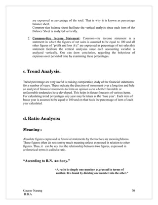 are expressed as percentage of the total. That is why it is known as percentage
       balance sheet.
       Common-size balance sheet facilitate the vertical analysis since each item of the
       Balance Sheet is analyzed vertically.

   2. Common-Size Income Statement: Common-size income statement is a
      statement in which the figures of net sales is assumed to be equal to 100 and all
      other figures of “profit and loss A/c” are expressed as percentage of net sales.this
      statement facilitate the vertical analysiss since each accounting variable is
      analyzed vertically. One can draw conclusion, regarding the behaviour of
      expenses over period of time by examining these percentages.




c. Trend Analysis:
    
Trend percentage are very useful is making comparative study of the financial statements
for a number of years. These indicate the direction of movement over a long tine and help
an analyst of financial statements to form an opinion as to whether favorable or
unfavorable tendencies have developed. This helps in future forecasts of various items.
For calculating trend percentages any year may be taken as the ‘base year’. Each item of
bease year is assumed to be equal to 100 and on that basis the percentage of item of each
year calculated.




d. Ratio Analysis:

Meaning :

Absolute figures expressed in financial statements by themselves are meaningfulness.
These figures often do not convey much meaning unless expressed in relation to other
figures. Thus, it can be say that the relationship between two figures, expressed in
arithmetical terms is called a ratio.


“According to R.N. Anthony.”

                         “A ratio is simply one number expressed in terms of
                         another. It is found by dividing one number into the other.”




Gaurav Narang                                                                           70
B.B.A
 
