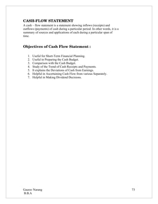 CASH­FLOW STATEMENT
A cash – flow statement is a statement showing inflows (receipts) and
outflows (payments) of cash during a particular period. In other words, it is a
summary of sources and applications of each during a particular span of
time.


Objectives of Cash Flow Statement :

   1.   Useful for Short-Term Financial Planning.
   2.   Useful in Preparing the Cash Budget.
   3.   Comparison with the Cash Budget.
   4.   Study of the Trend of Cash Receipts and Payments.
   5.   It explains the Deviations of Cash from Earnings.
   6.   Helpful in Ascertaining Cash Flow from various Separately.
   7.   Helpful in Making Dividend Decisions.




Gaurav Narang                                                                     73
B.B.A
 
