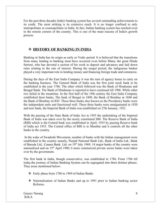 For the past three decades India's banking system has several outstanding achievements to
its credit. The most striking is its extensive reach. It is no longer confined to only
metropolitans or cosmopolitans in India. In fact, Indian banking system has reached even
to the remote corners of the country. This is one of the main reasons of India's growth
process.



    HISTORY OF BANKING IN INDIA

Banking in India has its origin as early or Vedic period. It is believed that the transitions
from many lending to banking must have occurred even before Manu, the great Hindu
furriest, who has devoted a section of his work to deposit and advances and laid down
rules relating to the rate of interest. During the mogul period, the indigenous banker
played a very important role in lending money and financing foreign trade and commerce.

During the days of the East India Company it was the turn of agency house to carry on
the banking business. The General Bank of India was the first joint stock bank to be
established in the year 1786. The other which followed was the Bank of Hindustan and
Bengal Bank. The Bank of Hindustan is reported to have continued till 1906. While other
two failed in the meantime. In the first half of the 19th century the East India Company
established there banks, The bank of Bengal in 1809, the Bank of Bombay in 1840 and
the Bank of Bombay in1843. These three banks also known as the Presidency banks were
the independent units and functioned well. These three banks were amalgamated in 1920
and new bank, the Imperial Bank of India was established on 27th January, 1921.

With the passing of the State Bank of India Act in 1955 the undertaking of the Imperial
Bank of India was taken over by the newly constituted SBI. The Reserve Bank of India
(RBI) which is the Central bank was established in April, 1935 by passing Reserve bank
of India act 1935. The Central office of RBI is in Mumbai and it controls all the other
banks in the country.

 In the wake of Swadeshi Movement, number of banks with the Indian management were
established in the country namely, Punjab National Bank Ltd., Bank of India Ltd., Bank
of Baroda Ltd., Canara Bank. Ltd. on 19th July 1969, 14 major banks of the country were
nationalized and on 15th April 1980, 6 more commercial private sector banks were taken
over by the government.

The first bank in India, though conservative, was established in 1786. From 1786 till
today,the journey of Indian Banking System can be segregated into three distinct phases.
They areas mentioned below:

    Early phase from 1786 to 1969 of Indian Banks

    Nationalization of Indian Banks and up to 1991 prior to Indian banking sector
     Reforms.

Gaurav Narang                                                                              8
B.B.A
 