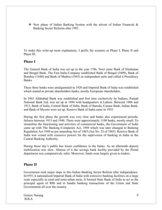  New phase of Indian Banking System with the advent of Indian Financial &
     Banking Sector Reforms after 1991.




To make this write-up more explanatory, I prefix the scenario as Phase I, Phase II and
Phase III.

Phase I

The General Bank of India was set up in the year 1786. Next came Bank of Hindustan
and Bengal Bank. The East India Company established Bank of Bengal (1809), Bank of
Bombay (1840) and Bank of Madras (1843) as independent units and called it Presidency
Banks.

These three banks were amalgamated in 1920 and Imperial Bank of India was established
which started as private shareholders banks, mostly Europeans shareholders.

In 1865 Allahabad Bank was established and first time exclusively by Indians, Punjab
National Bank Ltd. was set up in 1894 with headquarters at Lahore. Between 1906 and
1913, Bank of India, Central Bank of India, Bank of Baroda, Canara Bank, Indian Bank,
and Bank of Mysore were set up. Reserve Bank of India came in 1935.

During the first phase the growth was very slow and banks also experienced periodic
failures between 1913 and 1948. There were approximately 1100 banks, mostly small. To
streamline the functioning and activities of commercial banks, the Government of India
came up with The Banking Companies Act, 1949 which was later changed to Banking
Regulation Act 1949 as per amending Act of 1965 (Act No. 23 of 1965). Reserve Bank of
India was vested with extensive powers for the supervision of banking in India as the
Central Banking Authority.

During those day’s public has lesser confidence in the banks. As an aftermath deposit
mobilization was slow. Abreast of it the savings bank facility provided by the Postal
department was comparatively safer. Moreover, funds were largely given to traders.


Phase II

Government took major steps in this Indian Banking Sector Reform after independence.
In1955, it nationalized Imperial Bank of India with extensive banking facilities on a large
scale especially in rural and semi-urban areas. It formed State Bank of India to act as the
principal agent of RBI and to handle banking transactions of the Union and State
Governments all over the country.

Gaurav Narang                                                                            9
B.B.A
 