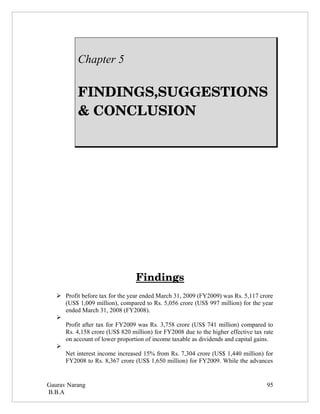 Chapter 5

           FINDINGS,SUGGESTIONS 
           & CONCLUSION




                                 Findings
    Profit before tax for the year ended March 31, 2009 (FY2009) was Rs. 5,117 crore
     (US$ 1,009 million), compared to Rs. 5,056 crore (US$ 997 million) for the year
     ended March 31, 2008 (FY2008).
   
     Profit after tax for FY2009 was Rs. 3,758 crore (US$ 741 million) compared to
     Rs. 4,158 crore (US$ 820 million) for FY2008 due to the higher effective tax rate
     on account of lower proportion of income taxable as dividends and capital gains.
   
     Net interest income increased 15% from Rs. 7,304 crore (US$ 1,440 million) for
     FY2008 to Rs. 8,367 crore (US$ 1,650 million) for FY2009. While the advances


Gaurav Narang                                                                      95
B.B.A
 