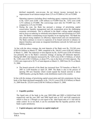 declined marginally year-on-year, the net interest income increased due to
       improvement in net interest margin from 2.2% in FY2008 to 2.4% in FY2009.
   
     Operating expenses (including direct marketing agency expenses) decreased 14%
     to Rs. 6,835 crore (US$ 1,348 million) in FY2009 from Rs. 7,972 crore (US$
     1,572 million) in FY2008. The cost/average asset ratio for FY2009 was 1.8%
     compared to 2.2% for FY2008.
    During the year, the Bank has pursued a strategy of prioritizing capital
     conservation, liquidity management and risk containment given the challenging
     economic environment. This is reflected in the Bank’s strong capital adequacy
     and its focus on reducing its wholesale term deposit base and increasing its CASA
     ratio. The Bank is maintaining excess liquidity on an ongoing basis. The Bank has
     also placed strong emphasis on efficiency improvement and cost rationalization.
     The Bank continues to invest in expansion of its branch network to enhance its
     deposit franchise and create an integrated distribution network for both asset and
     liability products.

 In line with the above strategy, the total deposits of the Bank were Rs. 218,348 crore
(US$ 43.0 billion) at March 31, 2009, compared to Rs. 244,431 crore (US$ 48.2 billion)
at March 31, 2008. The reduction in term deposits by Rs. 24,970 crore (US$ 4.9 billion)
was primarily due to the Bank’s conscious strategy of paying off wholesale deposits.
During Q4-2009, total deposits increased by Rs. 9,283 crore (US$ 1.8 billion), of which
Rs. 5,286 crore (US$ 1.0 billion), or about 57%, was in the form of CASA deposits. The
CASA ratio improved to 28.7% of total deposits at March 31, 2009 from 26.1% at March
31, 2008.

    The branch network of the Bank has increased from 755 branches at March 31,
     2007 to 1,438 branches at April 24, 2009. The Bank is also in the process of
     opening 580 new branches which would expand the branch network to about
     2,000 branches, giving the Bank a wide distribution reach in the country.

In line with the strategy of prioritizing capital conservation and risk containment, the loan
book of the Bank decreased marginally to Rs. 218,311 crore (US$ 43.0 billion) at March
31, 2009 from Rs. 225,616 crore (US$ 44.5 billion) at March 31, 2008.



    Liquidity position

   The liquid ratio of the bank in the year 2005,2006 and 2009 is 0.60,0.67and 0.68
   respectively and the year 2007 and 2008 liquid ratio is 0.97 and 0.88 respectively
   which is close to 1.Though it is not equal to the ideal liquid ratio of 1:1 but still its
   under control. So in nut shell, it can be concluded that the liquidity position of the
   bank is quite satisfactory.

    Capital adequacy and return on capital employed

Gaurav Narang                                                                             96
B.B.A
 