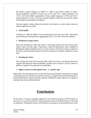 The Bank’s capital adequacy at March 31, 2009 as per Reserve Bank of India’s
   revised guidelines on Basel II norms was 15.5% and Tier-1 capital adequacy was
   11.8%, well above RBI’s requirement of total capital adequacy of 9.0% and Tier-1
   capital adequacy of 6.0%. The above capital adequacy takes into account the impact
   of dividend recommended by the Board.

   Also the capital is being effectively utilized in the bank as it shows better return on
   capital employed over years.

    Asset quality

   At March 31, 2009, the Bank’s net non-performing asset ratio was 1.96%. During the
   year the Bank restructured loans aggregating to Rs. 1,115 crore (US$ 220 million).

    Dividend on equity shares

   Since the dividend per share has shown a promising increase for the period under
   study.It shows that the bank is following a sound dividend policy and is capable of
   distributing higher dividends.in this way the investors will feel investing in capital of
   the bank a much beneficial option and will be reluctant to withdraw capital for a long
   time.

    Earnings per share

   The earnings per share for the period under study also shows a promising increase.it
   suggests that bank has better profitability position and in future it can be a better or
   attractive channel of investment for shareholders.

    Higher trends of credit deposit ratio – A positive sign

High trends of credit deposit ratio reveals that bank has performed satisfactorily as regard
to granting loans and advances to generate income. It suggests that credit performance is
good and the bank is doing its business good by fulfilling its major objective as regards to
granting loans and accepting deposits.




                                 Conclusion

On the basis of various techniques applied for the financial analysis of ICICI Bank we
can arrive at a conclusion that the financial position and overall performance of the bank
is satisfactory. Though the income of the bank has increased over the period but not in the


Gaurav Narang                                                                            97
B.B.A
 