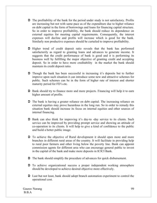  The profitability of the bank for the period under study is not satisfactory. Profits
     are increasing but not with same pace as of the expenditure due to higher reliance
     on debt capital in the form of borrowings and loans for financing capital structure.
     So in order to improve profitability, the bank should reduce its dependence on
     external equities for meeting capital requirements. Consequently, the interest
     expenses will decline and profits will increase which is good for the bank.
     Similarly non productive expenses should be curtailed to improve profitability.

    Higher trend of credit deposit ratio reveals that the bank has performed
     satisfactorily as regard to granting loans and advances to generate income. It
     suggests that the credit performance of bank is good and it is performing its
     business well by fulfilling the major objective of granting credit and accepting
     deposit. So in order to have more creditability in the market the bank should
     maintain its credit deposit ratio.

    Though the bank has been successful in increasing it’s deposits but to further
     improve upon such situation it can introduce some new and attractive schemes for
     public. Such schemes can be in the form of higher rate of interest and shorter
     maturity period for FD’s etc.

    Bank should try to finance more and more projects. Financing will help it to earn
     higher amount of profits.

    The bank is having a greater reliance on debt capital. The increasing reliance on
     external equities may prove hazardous in the long run. So in order to remedy this
     situation bank should increase its focus on internal equities and other sources of
     internal financing.

    Bank can also think for improving it’s day-to -day service to its clients. Such
     service can be improved by providing prompt service and showing an attitude of
     co-operation to its clients. It will help to give a kind of confidence to the public
     and build a better public image.

    To achieve the objective of Rural development it should open more and more
     branches in different rural areas of the country. It will facilitate in providing help
     to rural poor farmers and other living below the poverty line. Bank can appoint
     commission agents for different area who can encourage general public to invest
     in the capital of the bank and make more deposits in ICICI Bank.

    The bank should simplify the procedure of advances for quick disbursement.

    To achieve organizational success a proper independent working atmosphere
     should be developed to achieve desired objective more effectively.

    Last but not least, bank should adopt branch automation experiment to control the
     operational cost.


Gaurav Narang                                                                           99
B.B.A
 