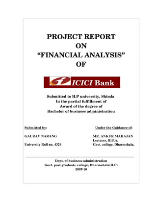 PROJECT REPORT
                  ON
         “FINANCIAL ANALYSIS”
                  OF

                                    ICICI Bank
                Submitted to H.P university, Shimla 
                    In the partial fulfillment of
                      Award of the degree of
                Bachelor of business administration



Submitted by:                                               Under the Guidance of:

GAURAV NARANG                                      MR. ANKUR MAHAJAN
                                                   Lecturer, B.B.A,
University Roll no. 4329                           Govt. college, Dharmshala.



                      Dept. of business administration
               Govt. post graduate college, Dharmshala(H.P)
                                   2007­10
 
