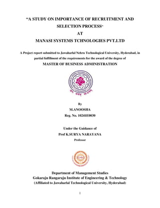 1
“A STUDY ON IMPORTANCE OF RECRUITMENT AND
SELECTION PROCESS”
AT
MANASI SYSTEMS TCHNOLOGIES PVT.LTD
A Project report submitted to Jawaharlal Nehru Technological University, Hyderabad, in
partial fulfillment of the requirements for the award of the degree of
MASTER OF BUSINESS ADMINISTRATION
By
M.ANOOSHA
Reg. No. 10241E0030
Under the Guidance of
Prof K.SURYA NARAYANA
Professor
Department of Management Studies
Gokaraju Rangaraju Institute of Engineering & Technology
(Affiliated to Jawaharlal Technological University, Hyderabad)
 