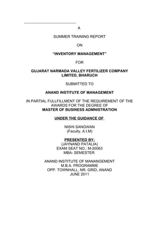 A

            SUMMER TRAINING REPORT

                       ON

            “INVENTORY MANAGEMENT”

                       FOR

  GUJARAT NARMADA VALLEY FERTILIZER COMPANY
              LIMITED, BHARUCH

                  SUBMITTED TO

        ANAND INSTITUTE OF MANAGEMENT

IN PARTIAL FULLFILLMENT OF THE REQUIREMENT OF THE
            AWARDS FOR THE DEGREE OF
        MASTER OF BUSINESS ADMNISTRATION

             UNDER THE GUIDANCE OF

                 NISHI SANGWAN
                  (Faculty, A.I.M)

                 PRESENTED BY:
               (JAYNAND PATALIA)
             EXAM SEAT NO.: M-20063
                 MBA- SEMESTER

        ANAND INSTITUTE OF MANANGEMENT
                M.B.A. PROGRAMME
         OPP. TOWNHALL, NR. GRID, ANAND
                     JUNE 2011
 