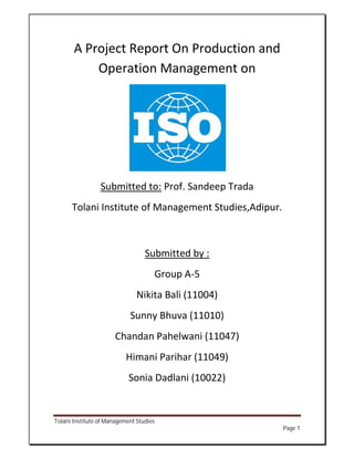 A Project Report On Production and
           Operation Management on




                 Submitted to: Prof. Sandeep Trada
      Tolani Institute of Management Studies,Adipur.



                                  Submitted by :
                                     Group A-5
                               Nikita Bali (11004)
                            Sunny Bhuva (11010)
                       Chandan Pahelwani (11047)
                           Himani Parihar (11049)
                            Sonia Dadlani (10022)


Tolani Institute of Management Studies
                                                       Page 1
 