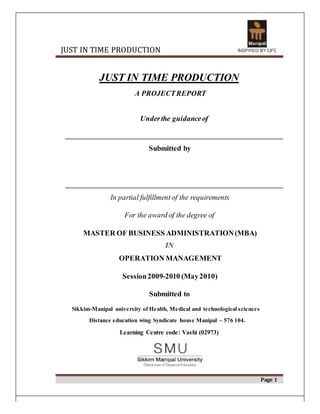 JUST IN TIME PRODUCTION
JUST IN TIME PRODUCTION
A PROJECTREPORT
Underthe guidanceof
Submitted by
In partial fulfillment of the requirements
For the award of the degree of
MASTER OF BUSINESS ADMINISTRATION(MBA)
IN
OPERATION MANAGEMENT
Session2009-2010 (May2010)
Submitted to
Sikkim-Manipal university of Health, Medical and technological sciences
Distance education wing Syndicate house Manipal – 576 104.
Learning Centre code: Vashi (02973)
Page 1
 