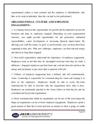 Page 20
organizational culture is team oriented and the employee is individualistic who
likes to do work in individual ,then this can lead to low performance.
ORGANIZATIONAL CULTURE AND EMPLOYEE
ENGAGEMENT:-
1. A company that provides opportunities for growth and development can prevent
boredom and keep its employees engaged. Depending on your organizational
structure, you might provide opportunities for job promotion, additional
responsibilities, career development or increasing financial improvement. By
allowing your staff the chance to grow as professionals, you can keep them from
stagnating in their jobs. With new challenges, employees can find renewed energy
and interest to keep them engaged.
2. Successful organizations understand the importance of employee engagement.
Employees need to feel like they do meaningful work and what they do make a
difference. Engaged employees put their heart and soul into their job and have the
energy and excitement to give more than is required of the job.
3. Cultures of employee engagement have a defined, and well communicated,
vision. Leadership is responsible for communicating the vision and keeping it in
front of the employees. Employees should be able to recite the vision
statement and be able to describe why the organization does what it does.
Employees are emotionally attached to the vision, believe in what they do and are
committed and loyal to the organization..
4. Good communication within an organization can be one of the most important
things an organization can do to foster employee engagement. Employees spend a
good portion of their life at work and have an interest in what is going on within
 