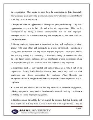 Page 21
the organization. They desire to know how the organization is doing financially,
how corporate goals are being accomplished and how what they do contributes to
achieving corporate objectives.
5. Employees want the opportunity to develop and grow professionally. They need
opportunities to grow in their job and within the organization. This can be
accomplished by having a defined developmental plan for each employee.
Managers should be constantly coaching their employees to fine tune skills and
develop new ones.
6. Strong employee engagement is dependent on how well employees get along,
interact with each other and participate in a team environment. Developing a
strong team environment can help foster engaged employees. Employees need to
feel like they belong to a community, a team and a family. Coworkers are often
the only family some employees have so maintaining a work environment where
all employees feel part of a team and work well together is very important.
7. Employees need to feel validated and acknowledged as a valued part of the
organization. Strong leadership demonstrates how much they care for their
employees and shows recognition for employee efforts. Rewards and
recognition should be integrated into the way employees are managed on a day-to-
day basis.
8. While pay and benefits are not the key indicator of employee engagement,
offering competitive compensation, benefits and reasonable working conditions is
a strategy for strong employee engagement.
9. Employees need to feel like they are part of the process, that their thoughts and
ideas matter and that they have a voice in how their work is performed. They are
 