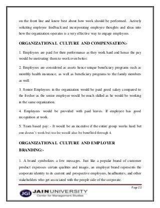 Page 22
on the front line and know best about how work should be performed. Actively
soliciting employee feedback and incorporating employee thoughts and ideas into
how the organization operates is a very effective way to engage employees.
ORGANIZATIONAL CULTURE AND COMPENSATION:-
1. Employees are paid for their performance as they work hard and hence the pay
would be motivating them to work even better.
2. Employees are considered as assets hence unique beneficiary programs such as
monthly health insurance, as well as beneficiary programs to the family members
as well.
3. Senior Employees in the organization would be paid good salary compared to
the fresher as the senior employee would be much skilled as he would be working
in the same organization.
4. Employees would be provided with paid leaves. If employee has good
recognition at work.
5. Team based pay: - It would be an incentive if the entire group works hard bet
one doesn’t work but too he would also be benefited through it.
ORGANIZATIONAL CULTURE AND EMPLOYER
BRANDING:-
1. A brand symbolizes a few messages. Just like a popular brand of customer
product expresses certain qualities and images, an employer brand represents the
corporate identity to its current and prospective employees, headhunters, and other
stakeholders who get associated with the people side of the corporate.
 