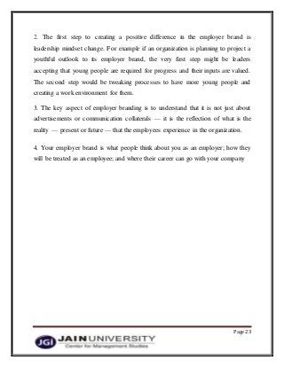 Page 23
2. The first step to creating a positive difference in the employer brand is
leadership mindset change. For example if an organization is planning to project a
youthful outlook to its employer brand, the very first step might be leaders
accepting that young people are required for progress and their inputs are valued.
The second step would be tweaking processes to have more young people and
creating a work environment for them.
3. The key aspect of employer branding is to understand that it is not just about
advertisements or communication collaterals — it is the reflection of what is the
reality — present or future — that the employees experience in the organization.
4. Your employer brand is what people think about you as an employer; how they
will be treated as an employee; and where their career can go with your company
 
