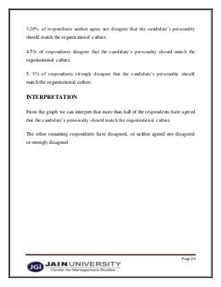 Page 26
3.20% of respondents neither agree nor disagree that the candidate’s personality
should match the organizational culture.
4.5% of respondents disagree that the candidate’s personality should match the
organizational culture.
5. 5% of respondents strongly disagree that the candidate’s personality should
match the organizational culture.
INTERPRETATION
From the graph we can interpret that more than half of the respondents have agreed
that the candidate’s personality should match the organizational culture.
The other remaining respondents have disagreed, or neither agreed nor disagreed
or strongly disagreed
 