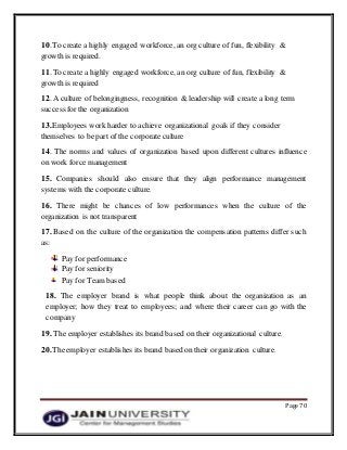 Page 70
10.To create a highly engaged workforce, an org culture of fun, flexibility &
growth is required.
11. To create a highly engaged workforce, an org culture of fun, flexibility &
growth is required
12. A culture of belongingness, recognition & leadership will create a long term
success forthe organization
13.Employees work harder to achieve organizational goals if they consider
themselves to be part of the corporateculture
14. The norms and values of organization based upon different cultures influence
on work force management
15. Companies should also ensure that they align performance management
systems with the corporate culture.
16. There might be chances of low performances when the culture of the
organization is not transparent
17. Based on the culture of the organization the compensation patterns differ such
as:
Pay for performance
Pay for seniority
Pay for Team based
18. The employer brand is what people think about the organization as an
employer; how they treat to employees; and where their career can go with the
company
19. The employer establishes its brand based on their organizational culture.
20.The employer establishes its brand based on their organization culture.
 