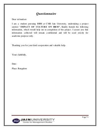 Page 71
Questionnaire
Dear sir/madam
I am a student pursuing BBM at CMS Jain University, undertaking a project
entitled “IMPACT OF CULTURE ON HRM”. Kindly furnish the following
information, which would help me in completion of the project. I assure you that
information collected will remain confidential and will be used strictly for
academic purpose only.
Thanking you for your kind cooperation and valuable help.
Yours faithfully,
Date:
Place: Bangalore
 