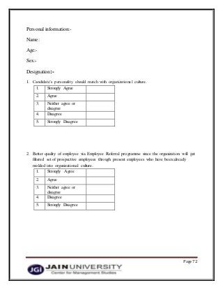 Page 72
Personal information:-
Name:
Age:-
Sex:-
Designation:-
1. Candidate’s personality should match with organizational culture.
1. Strongly Agree
2. Agree
3. Neither agree or
disagree
4. Disagree
5. Strongly Disagree
2. Better quality of employee via Employee Referral programme since the organization will get
filtered set of prospective employees through present employees who have been already
molded into organizational culture.
1. Strongly Agree
2. Agree
3. Neither agree or
disagree
4. Disagree
5. Strongly Disagree
 