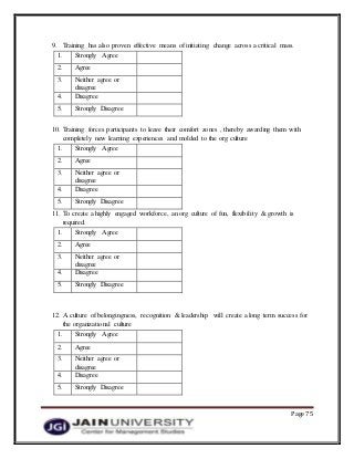 Page 75
9. Training has also proven effective means of initiating change across a critical mass.
1. Strongly Agree
2. Agree
3. Neither agree or
disagree
4. Disagree
5. Strongly Disagree
10. Training forces participants to leave their comfort zones , thereby awarding them with
completely new learning experiences and molded to the org culture
1. Strongly Agree
2. Agree
3. Neither agree or
disagree
4. Disagree
5. Strongly Disagree
11. To create a highly engaged workforce, an org culture of fun, flexibility & growth is
required.
1. Strongly Agree
2. Agree
3. Neither agree or
disagree
4. Disagree
5. Strongly Disagree
12. A culture of belongingness, recognition & leadership will create a long term success for
the organizational culture
1. Strongly Agree
2. Agree
3. Neither agree or
disagree
4. Disagree
5. Strongly Disagree
 
