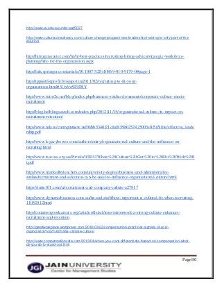 Page 80
http://www.vu.edu.au/units/aed5027
http://www.cultureconsultancy.com/culture-change-programmes-leadership-training-is-only-part-of-the-
solution/
http://hiring.monster.com/hr/hr-best-practices/recruiting-hiring-advice/strategic-workforce-
planning/hire-for-the-organization.aspx
http://link.springer.com/article/10.1007%2Fs10869-010-9179-0#page-1
http://tppnotforprofit.blogspot.in/2011/02/recruiting-to-fit-your-
organisations.html#.Uiv6w9I3DSY
http://www.tutor2u.net/blog/index.php/business-studies/comments/corporate-culture-meets-
recruitment
http://blog.helblingsearch.com/index.php/2012/11/15/organizational-culture-its-impact-on-
recruitment-retention/
http://www.nda.ie/cntmgmtnew.nsf/0/bb5340f21cfad85980257425003e0f3f/$file/effective_leade
rship.pdf
http://www.legacybowes.com/authors/entry/organizational-culture-and-the-influence-on-
recruiting.html
http://www.tascoss.org.au/Portals/0/IDU/Whats%20Culture%20Got%20to%20Do%20With%20I
t.pdf
http://www.markedbyteachers.com/university-degree/business-and-administrative-
studies/recruitment-and-selection-can-be-used-to-influence-organisational-culture.html
https://suite101.com/a/recruitment-and-company-culture-a27817
http://www.dynamicbusiness.com.au/hr-and-staff/how-important-is-cultural-fit-when-recruiting-
11052012.html
http://commongoodcareers.org/articles/detail/innovationwork-a-strong-culture-enhances-
recruitment-and-retention
http://greatworkplace.wordpress.com/2010/03/02/compensation-practices-signals-of-your-
organization%E2%80%99s-climate-culture/
http://www.compensationcafe.com/2013/04/when-you-cant-differentiate-based-on-compensation-what-
do-you-do-to-stand-out.html
 