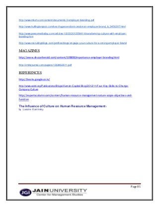 Page 81
http://www.mksh.com/content/documents/2-employer-branding.pdf
http://www.huffingtonpost.com/kes-thygesen/dont-create-an-employer-brand_b_3456207.html
http://www.personneltoday.com/articles/12/03/2012/58411/transforming-culture-with-employer-
branding.htm
http://www.recruitingblogs.com/profiles/blogs/engage-your-culture-for-a-strong-employer-brand
MAGAZINES
http://www.deccanherald.com/content/109808/importance-employer-branding.html
http://irmbrjournal.com/papers/1364462611.pdf
REFERENCES
http://books.google.co.in/
http://www.astd.org/Publications/Blogs/Human-Capital-Blog/2012/11/Four-Key-Skills-to-Change-
Company-Culture
http://expertscolumn.com/content/human-resource-management-nature-scope-objectives-and-
function
The Influence of Culture on Human Resource Management1
by Laraine Kaminsky
 