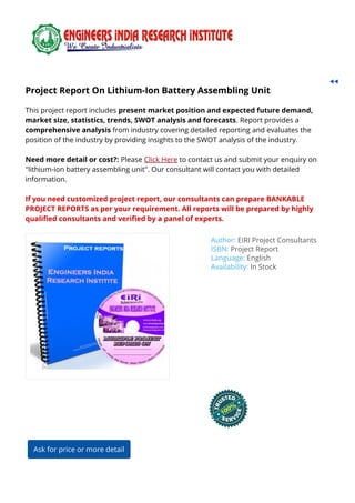 Project Report On Lithium-Ion Battery Assembling UnitProject Report On Lithium-Ion Battery Assembling Unit
This project report includes present market position and expected future demand,
market size, statistics, trends, SWOT analysis and forecasts. Report provides a
comprehensive analysis from industry covering detailed reporting and evaluates the
position of the industry by providing insights to the SWOT analysis of the industry.
Need more detail or cost?: Please Click Here to contact us and submit your enquiry on
"lithium-ion battery assembling unit". Our consultant will contact you with detailed
information.
If you need customized project report, our consultants can prepare BANKABLE
PROJECT REPORTS as per your requirement. All reports will be prepared by highly
quali ed consultants and veri ed by a panel of experts.
Author: EIRI Project Consultants
ISBN: Project Report
Language: English
Availability: In Stock
Ask for price or more detail
 