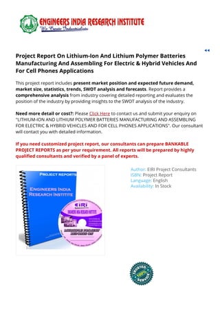 Project Report On Lithium-Ion And Lithium Polymer BatteriesProject Report On Lithium-Ion And Lithium Polymer Batteries
Manufacturing And Assembling For Electric & Hybrid Vehicles AndManufacturing And Assembling For Electric & Hybrid Vehicles And
For Cell Phones ApplicationsFor Cell Phones Applications
This project report includes present market position and expected future demand,
market size, statistics, trends, SWOT analysis and forecasts. Report provides a
comprehensive analysis from industry covering detailed reporting and evaluates the
position of the industry by providing insights to the SWOT analysis of the industry.
Need more detail or cost?: Please Click Here to contact us and submit your enquiry on
"LITHIUM-ION AND LITHIUM POLYMER BATTERIES MANUFACTURING AND ASSEMBLING
FOR ELECTRIC & HYBRID VEHICLES AND FOR CELL PHONES APPLICATIONS". Our consultant
will contact you with detailed information.
If you need customized project report, our consultants can prepare BANKABLE
PROJECT REPORTS as per your requirement. All reports will be prepared by highly
quali ed consultants and veri ed by a panel of experts.
Author: EIRI Project Consultants
ISBN: Project Report
Language: English
Availability: In Stock
 