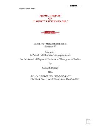 Logistics System in DHL
1
PROJECT REPORT
ON
³LOGISTCS SYSTEM IN DHL´
Bachelor of Management Studies
Semester V
Submitted
In Partial Fulfillment of the requirements
For the Award of Degree of Bachelor of Management Studies
By
Kamlesh Pandey
9426
J.V.M s DEGREE COLLEGE OF B.M.S.
Plot No.6, Sec-1, Airoli Node, Navi Mumbai-708
 
