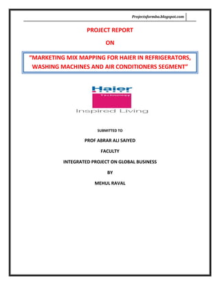 PROJECT REPORT<br />ON<br />“MARKETING MIX MAPPING FOR HAIER IN REFRIGERATORS, WASHING MACHINES AND AIR CONDITIONERS SEGMENT”<br />SUBMITTED TO<br />PROF ABRAR ALI SAIYED<br />FACULTY<br />INTEGRATED PROJECT ON GLOBAL BUSINESS<br />BY<br />MEHUL RAVAL <br />,[object Object],Acknowledgements<br />I am extremely grateful to Mr. Pallav Jain, branch manager, Haier Appliances Ahmedabad, for helping me and providing me with me useful information. By interacting with him, I learnt few facets of professional management in the consumer durable industry and I am sure the knowledge imparted will go in a long way in enriching my career.<br />I wish to acknowledge my indebtedness to my project guide Mr.Sumit Kujur , management executive, Haier appliances and my faculty guide Prof. Abrar Ali Sir. The project could not be completed without their able support guidance. Thanking them is a small gesture for the generosity shown.<br />Finally, I take this opportunity to thank all senior executives, staff members and every associate of Haier Appliances, without their cooperation I would not be able to complete this project.<br />Abstract<br />FOR a company with a relatively young history, Chinese manufacturer Haier Electronics Group Co Ltd has achieved a global profile that companies with a longer presence in the market will be envious of.<br />This project  intends to map the current image of the brand “Haier” in the Refrigerator, Air conditioners and washing machine segments, comparison of Haier  marketing mix of Haier vis-à-vis other more established brands in Ahmedabad and finally marketing mix mapping of Haier in refrigerator and washing machine segments with other companies.<br />For mapping the marketing mix of Haier with the other consumer durable brands in Refrigerators, Air Conditioners and Washing machine first essential step is to know the current brand image of the Haier in these segments, for this the a brand awareness survey is already  for Haier. This gives some valuable inputs to the organization. Like in the survey it was found that still most of the people surveyed perceived Haier as an electronic brand which manufactures TV and mobile phone. Marketing communication done so far for Haier is not accurate this can be understood by this fact that despite focusing on world 2nd largest brand status still 65% of the people surveyed doesn’t know that it is world 2nd largest appliances brand.<br />In Product mapping it was found that Haier quality is good comparing to their competitors especially in appliance i.e., washing machines, air conditioners and refrigerators. Haier is the first consumer electronics company to launch the Bottom Mount Refrigerators in India and also one of the few companies to introduce an exclusive 100 per cent clothes dryer in the market. The Company recently launched refrigerators with a unique VC Fresh technology that helps to keep food fresh in the refrigerators for a longer period of time and introduced ACs with the digital Inverter technology for energy efficiency.<br />In the semi automatic washing machine segment one of the findings is that Haier needs to build a powerful USP for its semi automatic washing machines like they did it for Refrigerators (BMR) so it can clearly differentiate with others. Currently  Haier is focusing more on fiber body, timer and powerful motor, which is almost same for all the present brands, other competitors like LG despite of all these features focusing more on technology ,like Punch Plus Three, for whirlpool its 1-2,1-2 Hand wash, for Godrej it is Force Four, and for Samsung it is Silver Nano.<br />Pricing always plays a major part, especially in Ahmedabad market no one can deny its importance. This study gives an insight in to different pricing strategies adopted by the different companies. In one way it will give comparison of the customer prices in the same segment among various companies and in the other way it will give valuable competitive information regarding pricing benefits given by the other companies to their intermediaries, like what are the margins they are giving to their  dealers, to direct company dealers and to the distributors.<br />With current brand status, where people accept it as a quality brand and 6 years of business in India now time has come for Haier to go for “good quality in a affordable price” definitely value for money.<br />Finally there is much more possibilities for the brand Haier in the market let me put it this way. The market is expanding and it is yet to reach full maturity. So, there is always a huge opportunity for new players. For example, in any category, let’s say consumer electronics, the market leader three years back has gone into oblivion and there is a new market leader now. It all depends on how well one can drive its business, how well the company understand the consumers and accordingly introduce value-added services for them. The opportunities are still there. The TV market has grown to nine million and refrigerators to four million. Therefore, there is no reason why a global leader with proven technological strengths cannot find a footprint.<br />Introduction<br />About the topic:<br />“By the way of doing the marketing mix mapping for the Haier, it will provide necessary market information, competitors marketing mix strategies and accordingly comparison can be done and which will ultimately help to offer the product with the right combination of the four Ps and with this Haier can improve their results and marketing effectiveness in Refrigerators, washing machine and A.C segment”<br />Consumer durables Industry is growing at a rapid pace. Price Affordability, Product Awareness and availability have helped the industry players to generate great business. But doing business in Indian Market is not easy. Continuous improvement in Product quality and post sales service at affordable price is common to all Consumer durable manufacturers across Industry. But the company which would introduce innovative product, with unique technology and provide convenience by satisfying them with something new would surely attract customers.  Haier Appliances which is one of the largest Home Appliances brand in the world. Haier is known worldwide for “inspiring the living” of customers with the unique and patented product like Bottom Mounted Refrigerators.<br />The company was established in 1984, and in only 23 years, it has attained global recognition, including a 25th spot ranking in the World's Most Respected Brands list by Forbes in 2006. It has consistently been among China's top-performing companies domestically for the past 20 years, but the company is now aiming to entrench itself as one of the mainstays of the global consumer electronics industry.<br />Haier India was launched in India in December 2003 and by August 2004 had an all-India promotion launched with over 55 products across six product categories -- refrigerators, color television/DVDs, washing machines, microwave ovens and dishwashers. Haier India has also launched its brand of mobile phones in India.<br />There are more worries than just fierce competition even for a late entrant like Haier, a $9.2-billion giant, to get a toehold in an already crowded market. Almost the entire industry was unanimous that its image as a Chinese manufacturer will be a challenge -- its country cousin like Konka and TCL entered, and left India, making no impression, but leaving some unpleasant memories. Other cheap Chinese products have flooded the Indian market over the last few years, leaving Haier with little chance for a premium positioning. Trade circles have similar apprehensions, and fighting this image is taking most of Haier time in India.<br />Despite this Haier entered the Indian market with a premium line of products, which prohibited the brand from building a mass appeal. Although, there are so many players in the market and there is enough space for players like Haier seeing the economy grow at around 8-10%. But it is already more than 6 years of Haier launching in Gujarat market, their business is not like what should be for the brand which is 2nd largest appliances brand in the world. This calls reevaluation of Haier marketing mix strategies in the market.<br />Haier  product categories range from refrigerators, refrigerating cabinets, air conditioners, washing machines, televisions, mobile phones, home theatre systems, computers, water heaters and  DVD players. By April 2006, the Haier Group has obtained 6,189 patented technology certificates and 589 software intellectual property rights. On January 31, 2004, Haier was named one of the brands among world’s 100 most recognizable brands, listed by the World Brand Laboratory, one of the world brand evaluation organizations.<br />The marketing mix is a vital part of any marketing strategy. This is a tool whereby the marketer takes decisions on what and how a product should be, where it can be sold, how it should be priced, how it will be promoted, how to equip the people who are responsible for selling the product… and so on.<br />All about the project:<br />1. Why marketing mix mapping for Haier appliances.<br />Haier is world’s 2nd largest home appliances brand, manufacturing household electrical appliances in 96 categories with 15,100 specifications, launched in India in 2003, currently having 3% market all over the segments in Indian market. But despite having better product range and better quality especially in refrigerator, washing machine and in AC segments are not doing well in Ahmedabad market. Brands like TCL and Godrej are selling in large number in Ahmedabad as compare to Haier, which ultimately suggests reevaluation of marketing mix in Ahmedabad market for Haier in these product categories and also to establish Haier from the scratch.<br />2. Design of the study:<br />To know the perception regarding the brand “Haier”.<br />Marketing mix mapping for Haier in Refrigerator, Washing machine and A.C segments.<br />3. Identify and monitor competitors’ marketing strategies and activities:<br />This is about monitoring key competitors’ marketing mix strategies and evaluating their Potential implications for Haier. It includes assessing the corresponding opportunities and threats, and recommending appropriate actions across the marketing mix to develop and/or protect HAIER`S products.<br />4. Marketing mix Mapping for Haier in Refrigerators, Washing machine and Air conditioners segment with their competitors.<br />This is about evaluating the Haier marketing mix i.e. product place, price, and promotion in comparison with the competitors undertaking a strategic assessment of an organization’s environment also to identify potential opportunities and threats relevant to future marketing policy and building the effective marketing mix strategy for the Haier in the Ahmedabad market.<br />OBJECTIVE OF THE STUDY:<br />To study brand awareness for Haier in the market place.<br />To produce valuable inputs for the Haier from the Ahmedabad  market with respect to element of marketing mix, i.e., Product, Price, Place and Promotion.<br />To Study Haier competitors marketing mix strategies, and then comparative mapping with other major appliances players in the market, finding loopholes and building effective marketing mix strategy for Haier in Refrigerator, washing machine and Air conditioners segment with respect <br />To analyze right strategic direction for Haier firstly by the way of studying current image of the brand “Haier”, secondly through market mix mapping.”<br />It gives valuable inputs regard to difference that the brand is dealing with their competitors. Like if LG, SAMSUNG, WHRILPOOL, GODREJ, ELECTROLUX are present in a segment, satisfying same customer need, what is the difference in terms of product offering, technology of the products, pricing strategies of the competitors. This is also suggests competitors direct monetary pricing benefits to distribution intermediaries, i.e. distributors, direct dealers, dealers, and finally to the customers. Which clearly identifies the different requirements that customers look to be satisfied and at what prices. These different requirements can then be used to develop the alternative strategies that need to be implemented, to better access the segments and tune the product offers to suit the customer requirements and to the level of competition.<br />To make this study more accurate for mapping of Haier against the competitors, a direct interaction with the major consumer durable dealers is being done, which suggests regarding possible selling counters for Haier in Ahmedabad market, what are the brands these dealers are dealing with, their focused brand, why they are focusing on theses brand, what the dealers point of view regarding the Haier, specific product perception in the Washing machine, Air conditioners and Refrigerators segment and finally exploring the possibilities of widening the distribution network  in the Ahmedabad market, other than that if the dealer is already  Haier dealer, this interaction is a effort to know how can company will make dealers motivated to sell Haier.<br />For the mapping of Haier Refrigerators, Air conditioners, and washing machines, an essential step is to gather information regarding marketing mix i.e. product, place, price, promotion, and to know the different marketing mix strategies adopted by other players in the market so can the mapping of Haier product should be done. it will show where Haier product stands in comparison to their competitors , it will also give insight in to product requirement to fight with the competition and what are the Haier strengths in these segment in comparison to its competitors. For product mapping detailed information regarding the product lines of major players, their USP, various product models, product features, different technology adopted by the players in these segments had been collected.<br />Methodology:<br />1. Primary Data Collection<br />For Product: Customer survey through use of a structured questionnaire.<br />For Price: Direct meeting with the dealers to know other companies pricing, by collecting and analyzing prices for customers (MRP) dealers (D.P),direct dealers, and distributors.<br />For Place: Obtaining feedback from the existing dealers of Haier and other consumer electronic dealers in the Ahmedabad market through direct interviews. To establishing and implementing processes for obtaining ideas, Information and  insights from the dealers regarding the Haier marketing proposition for refrigerators and washing machine, after that evaluating the feedback, assessing the benefits and any risks associated with possible options, and making recommendations towards enhancing the HAIER marketing proposition especially “place” or in other words dealer expansion in Ahmedabad city.<br />Promotion: Observing the number of marketing activities done by the other companies by keeping the record of activities done by them, and also attending the activities to feel the difference between the Haier marketing activities.<br />Secondary Data Collection through company websites, journals & annual reports.<br />Analyzing and interpretation.<br />4. Mapping with respect to other competitors in the market in Refrigerator and washing machine and Air conditioners category.<br />5. Findings and conclusion can be drawn.<br />Limitations of the Study:<br />Due to time, geographic and monetary constraints. It may  not be able to go deeper in to search<br />This study is related to Ahmedabad market only.<br />This project is primarily focused on Refrigerator, Washing machine Air conditioners product category.<br />Unavailability of data. Especially for promotional strategies of competitors.<br />There could be some errors, data collection, data interpretation, and even the environment plays an important role in the outcome of the results.<br />Respondents may not provide full or accurate information during the survey<br />The Marketing Mix: Ingredients for Success<br />The marketing mix, earlier known as the 4 P’s, (but now has a few more), is a vital part of any marketing strategy. This is a tool whereby the marketer takes decisions on what and how a product should be, where it can be sold, how it should be priced, how it will be promoted, how to equip the people who are responsible for selling the product… and so on. Getting the marketing mix right is equally important for the large corporation and the small business owner.<br />One of the most critical marketing management decisions is that decision of setting the marketing mix values, and selecting and employing strategy that periodically changes that marketing mixes in response to changing business environment. The marketing mix problem involves setting the values of the marketing decision variables; the four P’s; namely, Product (its quality), Price, Place (distribution and sales-force expenditures) and Promotion (advertising, selling). Developing an effective marketing mix is important for product planners seeking to gain competitive advantage in industrial markets. The decision regarding specifying the marketing mix depends on a set of variables, such as competitor's price, competitor's product quality, competition level, forecasted sales and others. These types of variables necessitate adoption of appropriate approaches that can deal with such variables' nature marketing mix mapping is a step done to achieve this.<br />Product: A lot of thought and effort goes into designing a product offering. The most important question, as a marketer, a person need to ask is whether there is a need for that type of product and how this  product satisfies that need better than those of their competitors. This will force to think of why that product is unique, and thereby help to evolve that product’s Unique Selling Proposition.<br />Price: This element of the marketing mix can be many a strategy’s undoing. A complete understanding of the financials that drive a business is essential before deciding a pricing strategy. Base your decision after considering the following – what is the perceived value of your product in the eyes of the customer? How price elastic is the market? Do you wish to load overheads on to the new product, if an existing product line is capable of absorbing them? What is your objective – do you plan to gain market share on the strength of a rock bottom price or do you wish to create a premium image targeted at niche customers and price your product accordingly?<br />Place: This is probably that element of the marketing mix that has undergone a complete change in definition. Traditional trading and distribution models have given way to remote or virtual channels. While reaching the customer may have become simpler, your job as a decision maker has become that much more complex. You now have a plethora of options to choose from – do you go for brick and mortar or direct mailing, use the phone or sell door to door? This decision should, first and foremost, be driven by customer preference and then by other considerations like logistics and economics. Indeed most businesses rely on a multi distribution channel strategy.<br />Promotion: In a commoditized industry, this is what makes the essential difference. Possibly no other marketing mix element draws as much attention from strategy makers. Again, let consumer needs drive your efforts. Does your marketing communication address a specific need of the target audience? Is the message memorable? Does it spur action? Here again, the entire landscape has changed from what it was a few years ago. Promotion has gone way beyond mere advertising and public relations – it is now a highly evolved process, ranging from live events to internet marketing. In these times of information overload, promotion strategies must pack sufficient punch to cut through the clutter.<br />The marketing mix is a dynamic entity and needs to be reviewed and refined periodically. It always helps to stay in touch with the latest developments. Marketing mix mapping for the brand is done to know the standing of the brand mapped with their competitors with respect to essential element of marketing mix i.e., product, price, place, and promotion. It ensures Studying marketing mix strategies of the brand mapped and reviewed and refined periodically according to market condition and competition comparative mapping with other major players in the market, finding loopholes and building effective marketing mix strategy for Haier in Refrigerator and Washing machine segment<br />Appliances market opportunities:<br />The top 67 cities in India are also the key potential market for appliances companies’ .According to NCAER, usage pattern of consumer durable in these cities reflect a growing trend for appliances such as refrigerator and washing machines. Ownership of refrigerators, for instance, in these 67 cities is much higher than the national average 492 out of 1000 household in these cities own refrigerators compared to the national average of 134 to 1000 households. Similarly, 316 households per 1000 households in the top 67 cities owned washing machine compared to the national average of just 72 household’s among every 1000 households.<br />Year 2007 was a very good year for the appliances sector in India. Air conditioners and microwave ovens grew by 24-25 percent. And even washing machine- which have traditionally seen poor sales – have seen moderate growth.<br />The housing boom in these cities is increasing the demand for appliances. The increasing number of double - income families also bodes well for the sector.<br />The frost free segment of the refrigerator market is seeing spectacular growth as more urban families are replacing their old refrigerators.<br />Consumers in the south and western regions of India go for high- end models of appliances while the north and east continue to prefer lower-end models and direct cool refrigerators. Optimistically we can say that robust appliances sales will continue in 2008, particularly since changes in the electricity scenario is making it power accessible to more Indians in the urban as well as rural areas.<br />Industry structure and development<br />The growth in the refrigerator and in the washing machine category has been marginal in the year under review with a growth of 7% for the year 2006-2007. Some segments have however grown faster than others. For instance in the refrigerator category, the frost free category (27% contribution) has had a double digit growth, while the large DC segment actually decline, leading to an overall growth in the refrigerator of 8% the washing machine category which has been remained flat for several years saw a growth of 4% led by a full automatic segment which has registered strong double digit growth. The large 70% semi automatic segment registered a more modest growth of 3%. Given the fact that refrigerator category has shown a reversal of trends, and with washer growth expected to continue, the overall growth is likely to be better in the ensuring financial year.<br />The air conditioners have been growing steadily at a rate of 25% and this is expected to continue. The AC market has been more capacities being offered and there is a distinct trend towards split air conditioners.<br />The Indian market size for refrigerators was estimated at 4.1 million units in 2004 and the installed manufacturing capacity of these players is above 6.5 million units per annum. Also the washing machines market in India was estimated at 1.45 million units in 2004 while the installed manufacturing capacity is near 3.75 million units. This clearly indicates much lower capacity utilization for most of the players. The quality of these products manufactured still needs to be enhanced if they are to catch up with the global standards. This could partly be due to highly labor intensive operations with low automation and also because of the prevailing technology gap.<br />The concept-to-market time for most of the plants in India is still higher than the global norm and except for LG, exports from India haven’t really picked up as projected. There still seems to be quite a way to go before India becomes one of the global appliance production and export hubs like China.<br />LG is one of the leading players that offer a full range of appliances to Indian consumers – right from refrigerators to CTV to mobile phones, etc. Other players can also adopt a similar strategy as this will help these companies to increase their influence on the supply chain as more dealers / distributors will be willing to display a full range of products rather than a couple of appliances. This can also help absorb costs for the loss-making products at the expense of profitable ones. Whirlpool is working on improving cost efficiency and is operating a 5 day extended shift in its plants. The company is determined to invest further in India to regain its market leadership.<br />Haier Group<br />Company Facts<br />Corporate Overview<br />The Haier Group is China’s largest home appliance brand and one of the world’s leading white goods home appliance manufacturers. Haier was founded in 1984 in Qingdao, Shandong Province, China and manufactures home appliances in over 15,100 different specifications under 96 categories. By April 2006, the Haier Group has obtained 6,189 patented technology certificates and 589 software intellectual property rights. Haier products are sold in over 100 countries. Haier is the official Home Appliances Sponsor of the Beijing 2008 Olympic Games.<br />Headquarters: Qingdao, Shandong Province, China<br />Employees: Over 50,000 worldwide<br />Financial Information: Haier’s global revenue in 2005 reached RMB 103.4 billion<br />Average annual growth of 68% between 1984 and 2005<br />No. of Subsidiaries Over 240<br />Listed Subsidiaries: Haier Electronics Group Co., Ltd. listed on the Hong Kong Stock Exchange<br />Qingdao Haier Co., Ltd. Listed on the Shanghai Stock Exchange<br />Business Scope: Technology research<br />Product development and manufacturing Trade<br />Financial services<br />Key Product Lines: Refrigerators/Freezers, commercial air-conditioners, microwave ovens, washing machines, dishwashers, televisions, mobile phones, computers<br />Global Presence:<br />,[object Object]