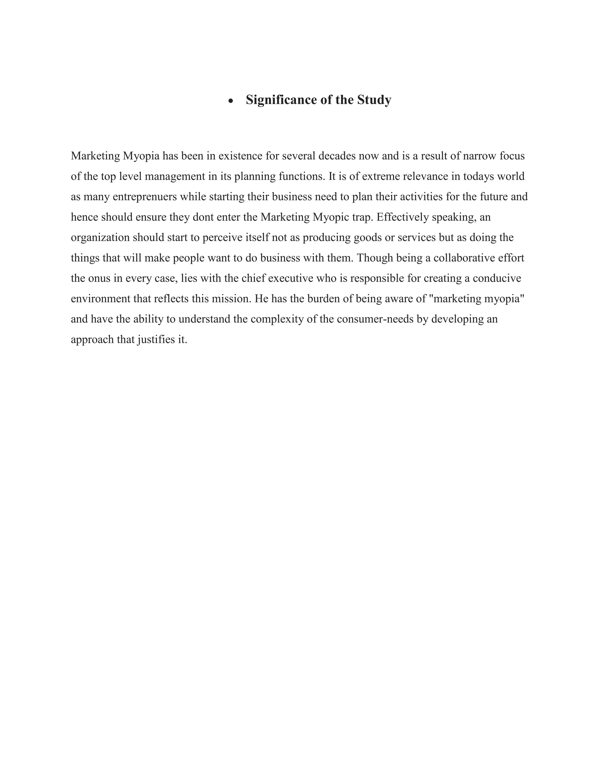 Significance of the Study
Marketing Myopia has been in existence for several decades now and is a result of narrow focus
of the top level management in its planning functions. It is of extreme relevance in todays world
as many entreprenuers while starting their business need to plan their activities for the future and
hence should ensure they dont enter the Marketing Myopic trap. Effectively speaking, an
organization should start to perceive itself not as producing goods or services but as doing the
things that will make people want to do business with them. Though being a collaborative effort
the onus in every case, lies with the chief executive who is responsible for creating a conducive
environment that reflects this mission. He has the burden of being aware of "marketing myopia"
and have the ability to understand the complexity of the consumer-needs by developing an
approach that justifies it.
 
