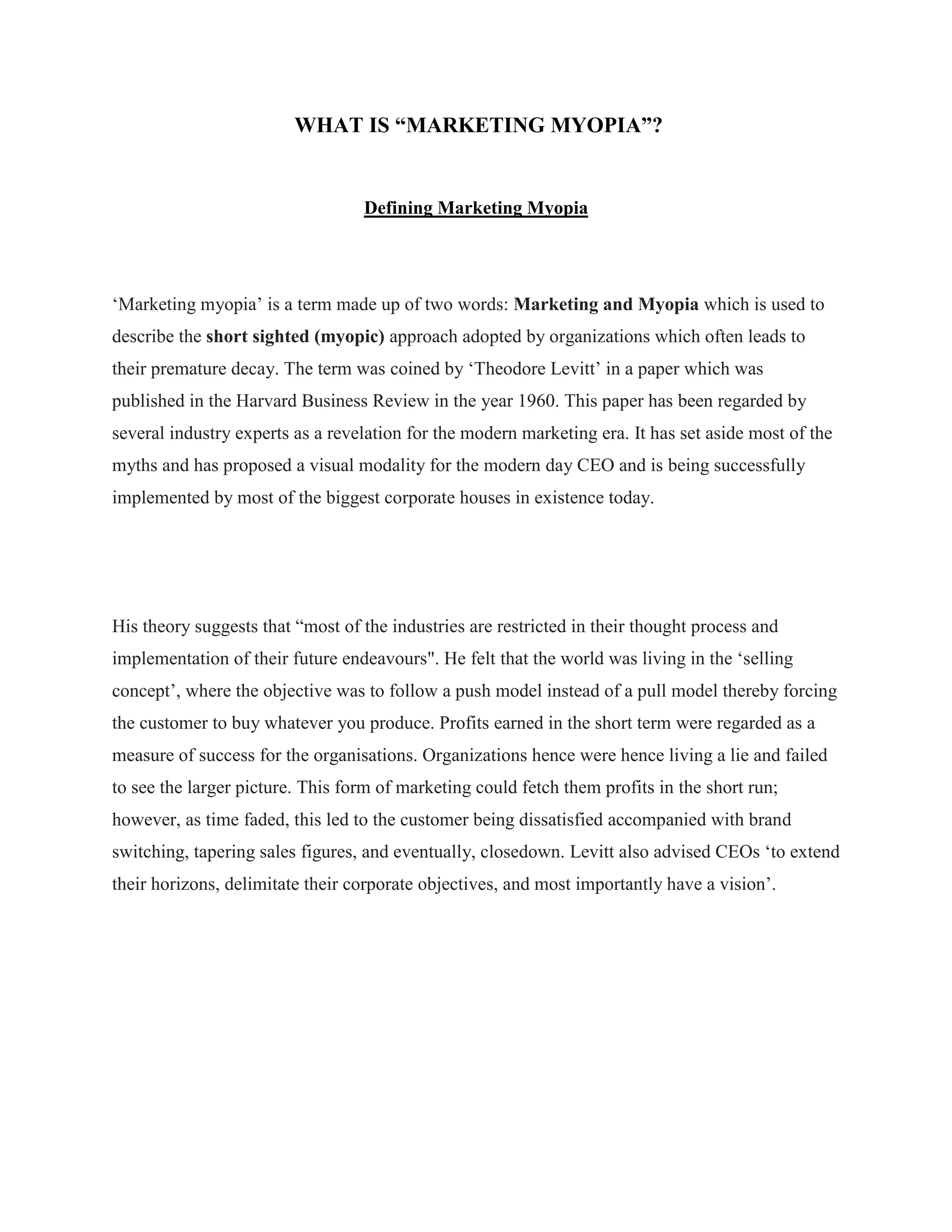 WHAT IS “MARKETING MYOPIA”?
Defining Marketing Myopia
„Marketing myopia‟ is a term made up of two words: Marketing and Myopia which is used to
describe the short sighted (myopic) approach adopted by organizations which often leads to
their premature decay. The term was coined by „Theodore Levitt‟ in a paper which was
published in the Harvard Business Review in the year 1960. This paper has been regarded by
several industry experts as a revelation for the modern marketing era. It has set aside most of the
myths and has proposed a visual modality for the modern day CEO and is being successfully
implemented by most of the biggest corporate houses in existence today.
His theory suggests that “most of the industries are restricted in their thought process and
implementation of their future endeavours". He felt that the world was living in the „selling
concept‟, where the objective was to follow a push model instead of a pull model thereby forcing
the customer to buy whatever you produce. Profits earned in the short term were regarded as a
measure of success for the organisations. Organizations hence were hence living a lie and failed
to see the larger picture. This form of marketing could fetch them profits in the short run;
however, as time faded, this led to the customer being dissatisfied accompanied with brand
switching, tapering sales figures, and eventually, closedown. Levitt also advised CEOs „to extend
their horizons, delimitate their corporate objectives, and most importantly have a vision‟.
 