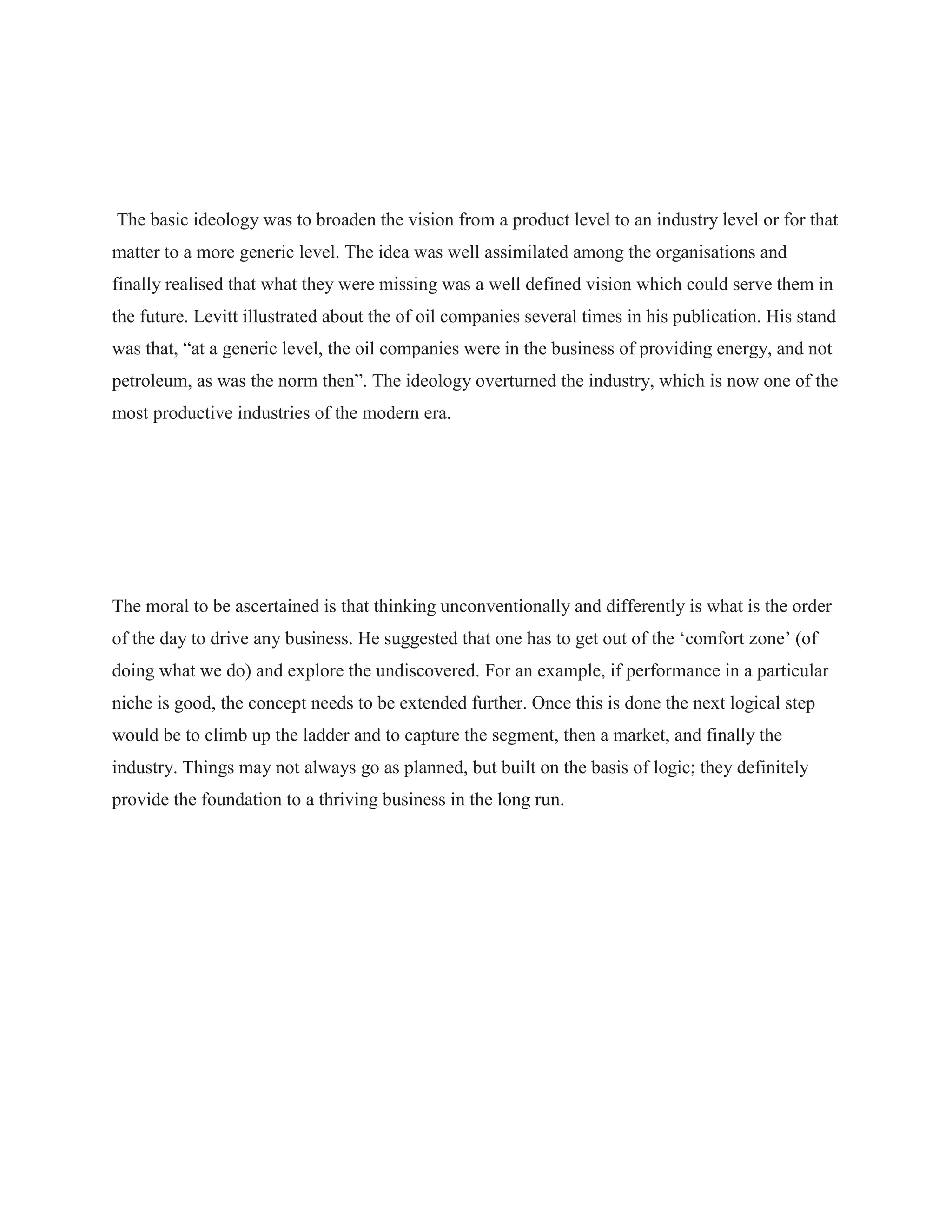 The basic ideology was to broaden the vision from a product level to an industry level or for that
matter to a more generic level. The idea was well assimilated among the organisations and
finally realised that what they were missing was a well defined vision which could serve them in
the future. Levitt illustrated about the of oil companies several times in his publication. His stand
was that, “at a generic level, the oil companies were in the business of providing energy, and not
petroleum, as was the norm then”. The ideology overturned the industry, which is now one of the
most productive industries of the modern era.
The moral to be ascertained is that thinking unconventionally and differently is what is the order
of the day to drive any business. He suggested that one has to get out of the „comfort zone‟ (of
doing what we do) and explore the undiscovered. For an example, if performance in a particular
niche is good, the concept needs to be extended further. Once this is done the next logical step
would be to climb up the ladder and to capture the segment, then a market, and finally the
industry. Things may not always go as planned, but built on the basis of logic; they definitely
provide the foundation to a thriving business in the long run.
 