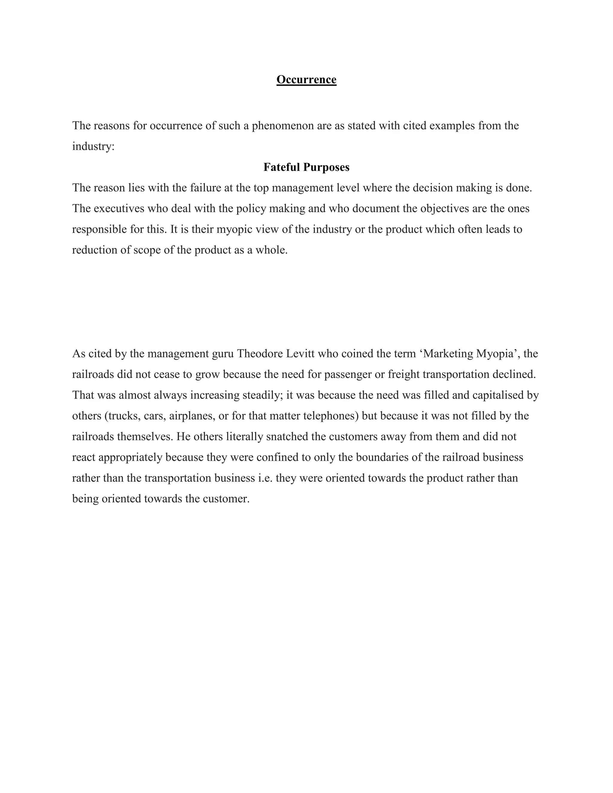Occurrence
The reasons for occurrence of such a phenomenon are as stated with cited examples from the
industry:
Fateful Purposes
The reason lies with the failure at the top management level where the decision making is done.
The executives who deal with the policy making and who document the objectives are the ones
responsible for this. It is their myopic view of the industry or the product which often leads to
reduction of scope of the product as a whole.
As cited by the management guru Theodore Levitt who coined the term „Marketing Myopia‟, the
railroads did not cease to grow because the need for passenger or freight transportation declined.
That was almost always increasing steadily; it was because the need was filled and capitalised by
others (trucks, cars, airplanes, or for that matter telephones) but because it was not filled by the
railroads themselves. He others literally snatched the customers away from them and did not
react appropriately because they were confined to only the boundaries of the railroad business
rather than the transportation business i.e. they were oriented towards the product rather than
being oriented towards the customer.
 