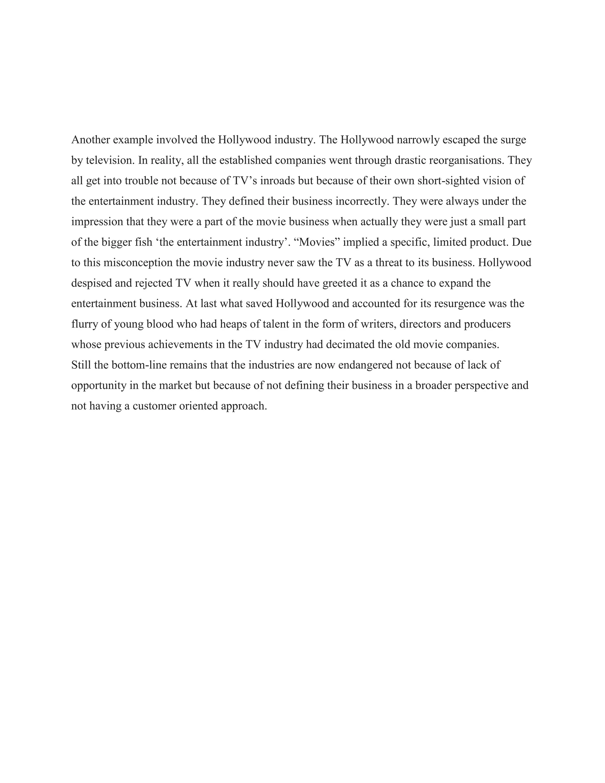 Another example involved the Hollywood industry. The Hollywood narrowly escaped the surge
by television. In reality, all the established companies went through drastic reorganisations. They
all get into trouble not because of TV‟s inroads but because of their own short-sighted vision of
the entertainment industry. They defined their business incorrectly. They were always under the
impression that they were a part of the movie business when actually they were just a small part
of the bigger fish „the entertainment industry‟. “Movies” implied a specific, limited product. Due
to this misconception the movie industry never saw the TV as a threat to its business. Hollywood
despised and rejected TV when it really should have greeted it as a chance to expand the
entertainment business. At last what saved Hollywood and accounted for its resurgence was the
flurry of young blood who had heaps of talent in the form of writers, directors and producers
whose previous achievements in the TV industry had decimated the old movie companies.
Still the bottom-line remains that the industries are now endangered not because of lack of
opportunity in the market but because of not defining their business in a broader perspective and
not having a customer oriented approach.
 