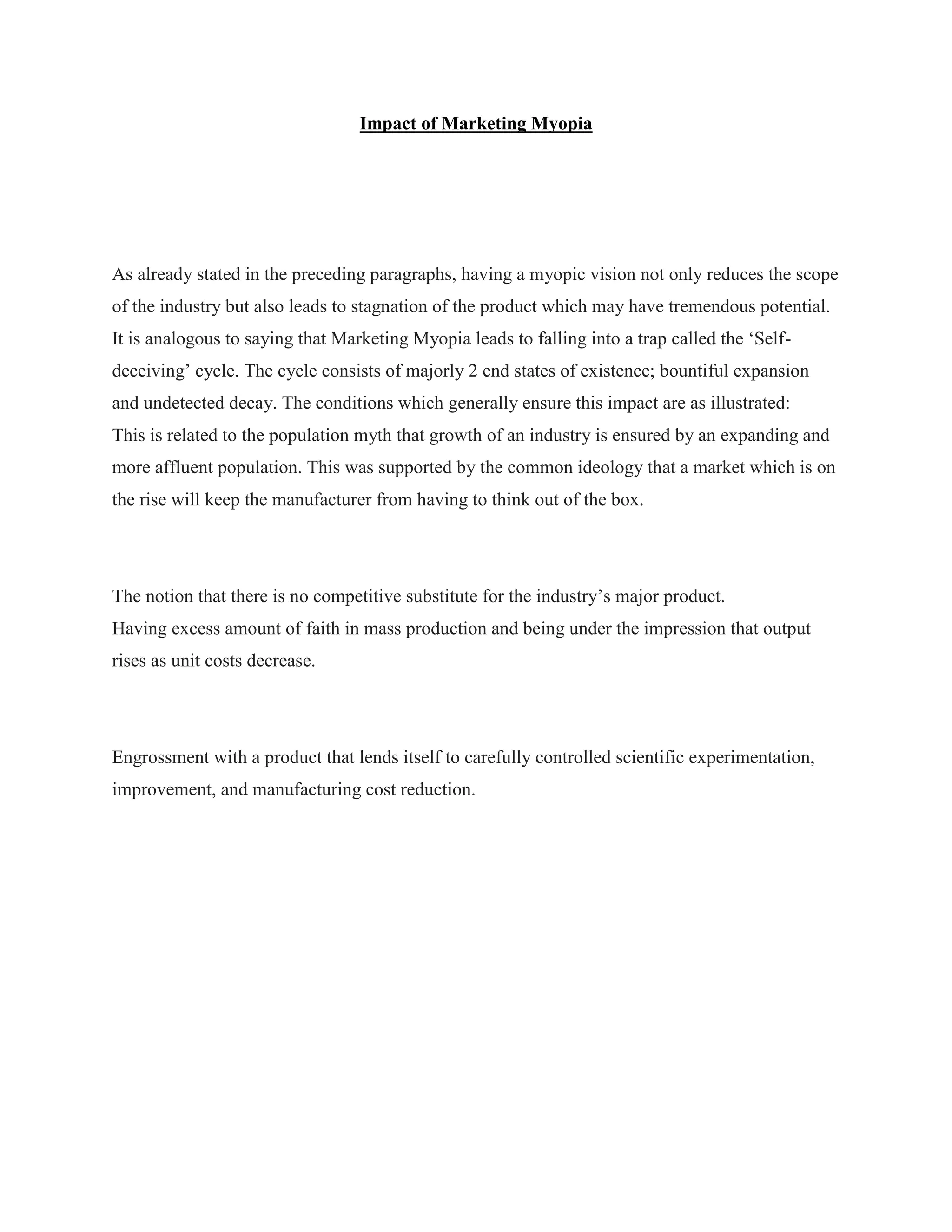Impact of Marketing Myopia
As already stated in the preceding paragraphs, having a myopic vision not only reduces the scope
of the industry but also leads to stagnation of the product which may have tremendous potential.
It is analogous to saying that Marketing Myopia leads to falling into a trap called the „Self-
deceiving‟ cycle. The cycle consists of majorly 2 end states of existence; bountiful expansion
and undetected decay. The conditions which generally ensure this impact are as illustrated:
This is related to the population myth that growth of an industry is ensured by an expanding and
more affluent population. This was supported by the common ideology that a market which is on
the rise will keep the manufacturer from having to think out of the box.
The notion that there is no competitive substitute for the industry‟s major product.
Having excess amount of faith in mass production and being under the impression that output
rises as unit costs decrease.
Engrossment with a product that lends itself to carefully controlled scientific experimentation,
improvement, and manufacturing cost reduction.
 