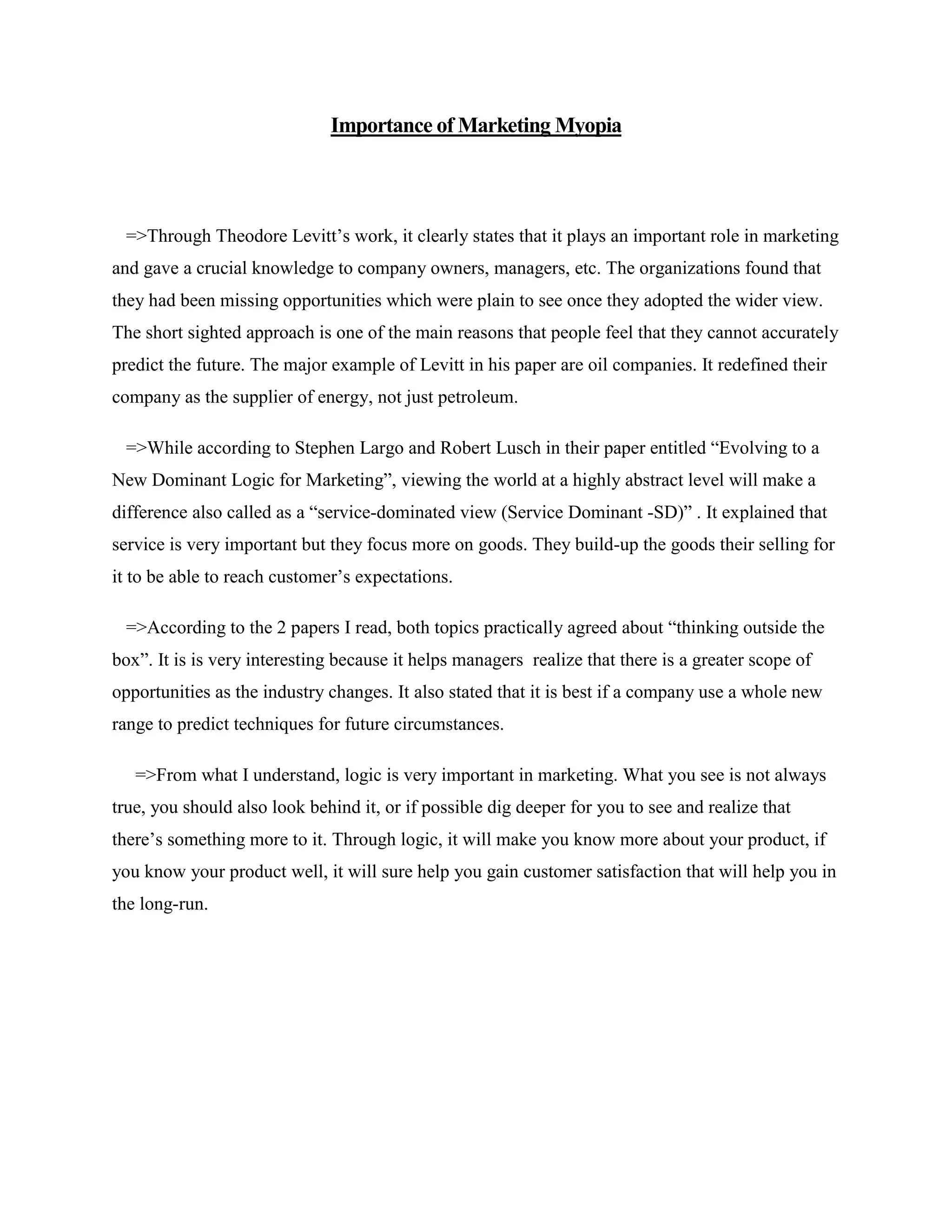 Importance of Marketing Myopia
=>Through Theodore Levitt‟s work, it clearly states that it plays an important role in marketing
and gave a crucial knowledge to company owners, managers, etc. The organizations found that
they had been missing opportunities which were plain to see once they adopted the wider view.
The short sighted approach is one of the main reasons that people feel that they cannot accurately
predict the future. The major example of Levitt in his paper are oil companies. It redefined their
company as the supplier of energy, not just petroleum.
=>While according to Stephen Largo and Robert Lusch in their paper entitled “Evolving to a
New Dominant Logic for Marketing”, viewing the world at a highly abstract level will make a
difference also called as a “service-dominated view (Service Dominant -SD)” . It explained that
service is very important but they focus more on goods. They build-up the goods their selling for
it to be able to reach customer‟s expectations.
=>According to the 2 papers I read, both topics practically agreed about “thinking outside the
box”. It is is very interesting because it helps managers realize that there is a greater scope of
opportunities as the industry changes. It also stated that it is best if a company use a whole new
range to predict techniques for future circumstances.
=>From what I understand, logic is very important in marketing. What you see is not always
true, you should also look behind it, or if possible dig deeper for you to see and realize that
there‟s something more to it. Through logic, it will make you know more about your product, if
you know your product well, it will sure help you gain customer satisfaction that will help you in
the long-run.
 
