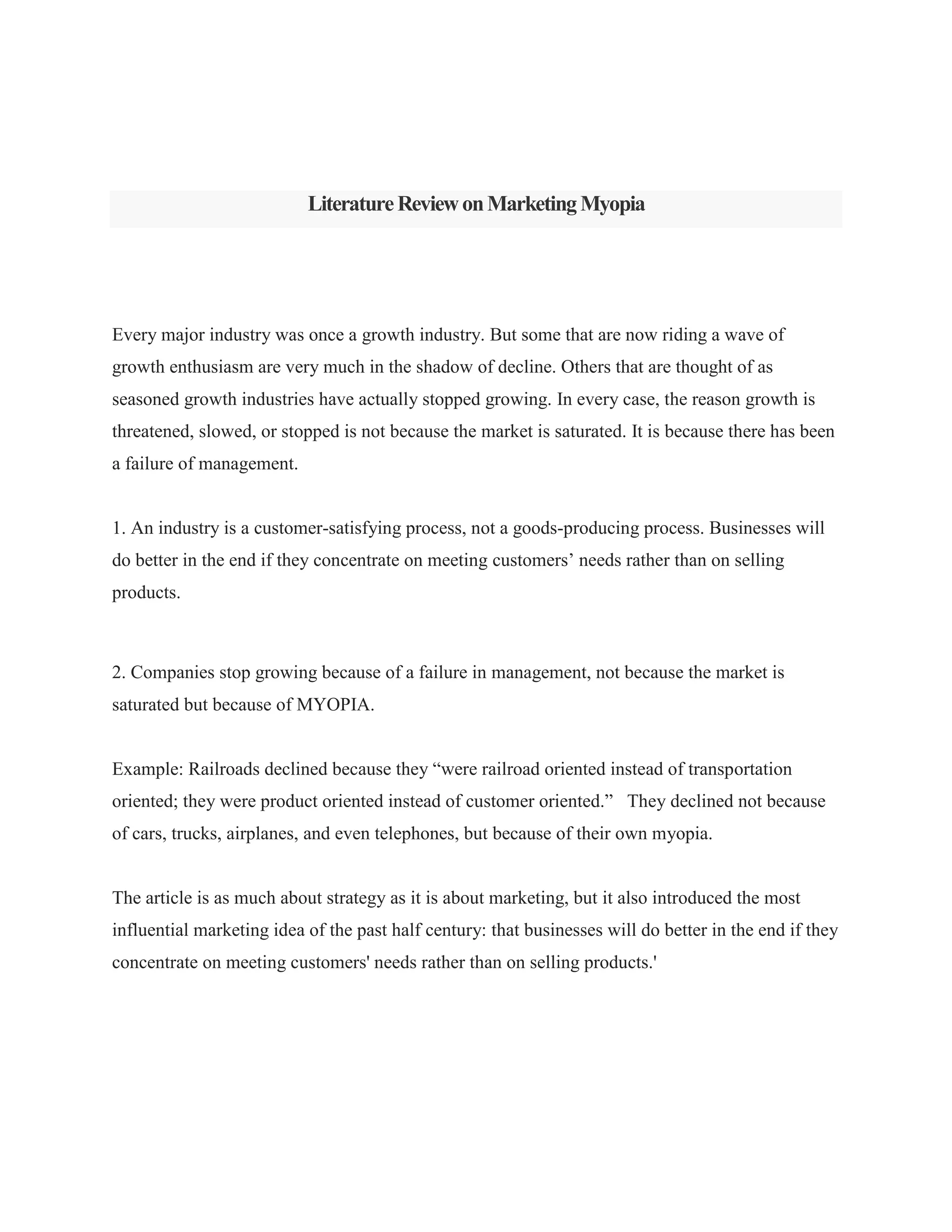LiteratureReviewonMarketingMyopia
Every major industry was once a growth industry. But some that are now riding a wave of
growth enthusiasm are very much in the shadow of decline. Others that are thought of as
seasoned growth industries have actually stopped growing. In every case, the reason growth is
threatened, slowed, or stopped is not because the market is saturated. It is because there has been
a failure of management.
1. An industry is a customer-satisfying process, not a goods-producing process. Businesses will
do better in the end if they concentrate on meeting customers‟ needs rather than on selling
products.
2. Companies stop growing because of a failure in management, not because the market is
saturated but because of MYOPIA.
Example: Railroads declined because they “were railroad oriented instead of transportation
oriented; they were product oriented instead of customer oriented.” They declined not because
of cars, trucks, airplanes, and even telephones, but because of their own myopia.
The article is as much about strategy as it is about marketing, but it also introduced the most
influential marketing idea of the past half century: that businesses will do better in the end if they
concentrate on meeting customers' needs rather than on selling products.'
 
